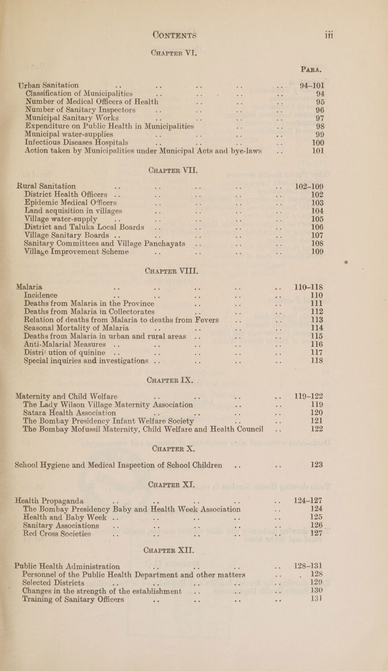 Cuaprer VI. Urban Sanitation Classification of Municipalities Number of Medical Officers of Health Number of Sanitary Inspectors Municipal Sanitary Works oe Expenditure on Public Health in Municipalities Municipal water-supplies - Infectious Diseases Hospitals Action taken by Municipalities under Municipal ‘Acts and bye- laws Cuaprer VII, Rural Sanitation District Health Officers Epidemic Medical O“ficers Land acquisition in villages Village water-supply District and Taluka Local Boards Village Sanitary Boards .. Sanitary Committees and Village Panchayats Village Improvement Scheme CHAPTER VIII. Malaria Incidence : Deaths from Malaria in the Province Deaths from Malaria in Collectorates Relation of deaths from Malaria to deaths from Fevers Seasonal Mortality of Malaria : bs Deaths from Malaria in urban and rural areas Anti-Malarial Measures Distri! ution of quinine 3 Special inquiries and investigations .. CHAPTER IX, Maternity and Child Welfare ; The Lady Wilson Village Maternity Association. Satara Health Association The Bombay Presidency Infant Welfare Society The Bombay Mofussil Maternity, Child Welfare and Health Council CHAPTER X. School Hygiene and Medical Inspection of School Children CHAPTER XI. Health Propaganda The Bombay Presidency Baby and Health Week Association Health and Baby Week .. Sanitary Associations Red Cross Societies CHAPTER XIT. Public Health Peetrastatetnasion Personnel of the Public Health Department and other matters Selected Districts . Changes in the strength of the establishment Training of Sanitary Officers : Para. 94. 95 96 37 98 99 100 101 102-109 102 103 104 105 106 107 108 109 110-118 110 111 112 113 114 15 116 117 118 119-122 119 120 121 122 123 124-127 124 125 ae 127 128-131 128 129 130 13]