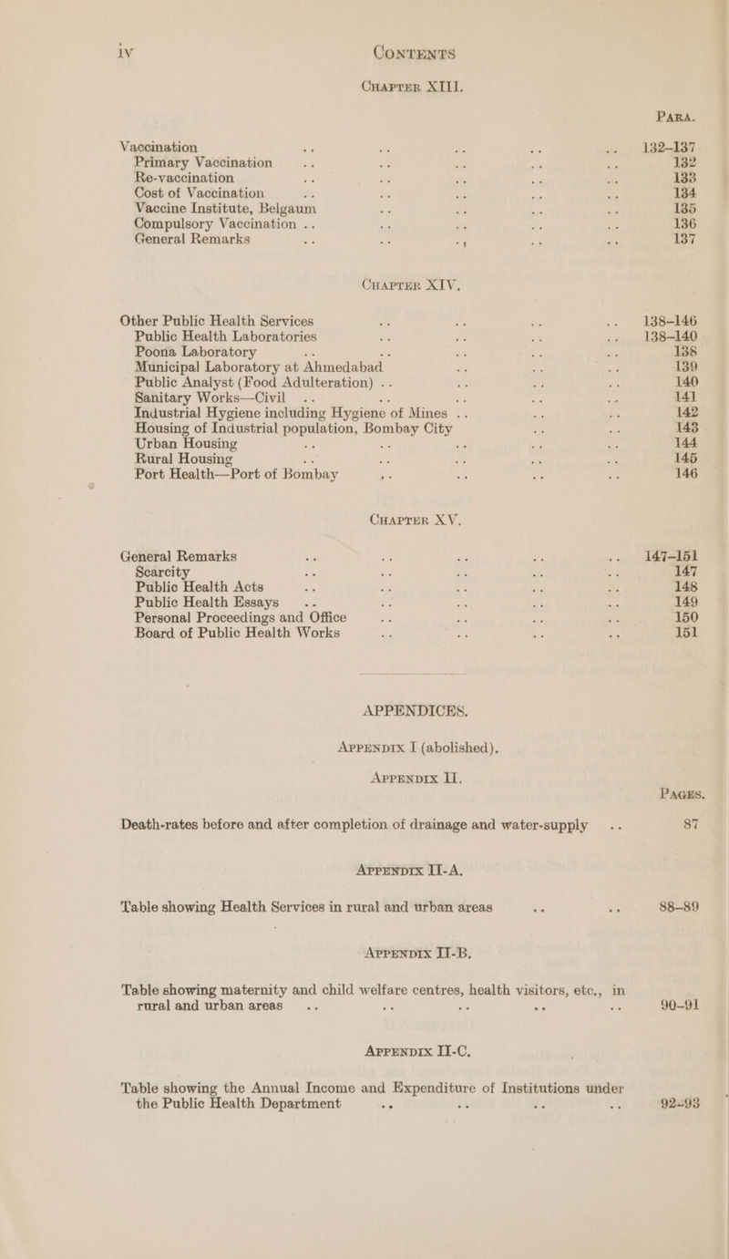 Cuaprer XIII. PARA. Vaccination ‘ 40 ne - .. 132-137. Primary Vaccination 3 i ry a ie 132 Re-vaccination Bi ee ” ie se 133 Cost of Vaccination oF 2 ig ce  134 Vaccine Institute, Belgaum tas ee we - 185 Compulsory Vaccination .. ss a em a 136 General Remarks os es iy ze es 137 CHAPTER XIV. Other Public Health Services Ae Bf ‘e .. 138-146 Public Health Laboratories .; ite 3 .. 138-140 Poona Laboratory 3 - fi 138 Municipal Laboratory at Ahmedabad - te We 139 Public Analyst (Food Adulteration) .. *: Se ve 140 Sanitary Works—Civil .. i ros oe 14] Industrial Hygiene including Hygiene of Mines .. a pS 142 Housing of Industrial population, eee. City i oF 143 Urban Housing fc - Be AS 144 Rural Housing bs By Py. a! 145 Port Health—Port of Bombay a oe ay Ree 146 CHAPTER XV. General Remarks te e 6 Ae .. 147-151 Scarcity i ey ya sy ee 3 147 Public Health Acts ss ss e es ne 148 Public Health Essays .. Fa co at ~ 149 Personal Proceedings and Office rr ss i _ 150 Board of Public Health Works ae ee es &amp; 151 APPENDICES. AppreNnDIx I (abolished). APPENDIX II. Paass. Death-rates before and after completion of drainage and water-supply .. 87 Appenprx I-A. Table showing Health Services in rural and urban areas ~ pas 88-89 APPENDIX IT-B. Table showing maternity and child welfare centres, health visitors, etc., in rural and urban areas... ze st a te 90-91 APPENDIX IT-C, Table showing the Annual Income and gc mr aty of Institutions under the Public Health Department bie § .. is 92-93