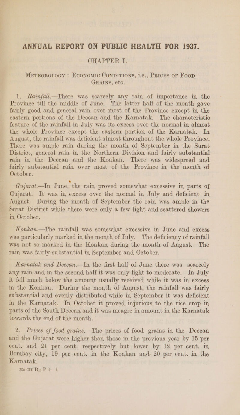 CHAPTER I. METEOROLOGY : Economic ConpDITIONS, i.e., Prices or Foop GRAINS, etc. 1. Rainfall—There was scarcely any rain of importance in the Province till the middle of June. The latter half of the month gave fairly good and general rain over most of the Province except In, the eastern, portions of the Deccan, and the Karnatak. The characteristic feature of the rainfall in July was its excess over the normal in, almost the whole Province except the eastern portion of the Karnatak. In August, the rainfall was deficient almost throughout the whole Province. ‘There was ample rain during the month of September in the Surat _ District, general rain, in. the Northern Division and fairly substantial rain in the Deccan and the Konkan. There was widespread and fairly substantial ram over most of the Province in the month of October. Gujarat.—In, June, the rain, proved somewhat excessive in, parts of Gujarat. It was im excess over the normal in July and deficient in August. During the month of September the rain was ample in the Surat District while there were only a few light and scattered showers in, October. Konkan.—The rainfall was somewhat excessive in June and excess was particularly marked in the month of July. The deficiency of rainfall was not so marked in the Konkan during the month of August. The rain, was fairly substantial in September and October. Karnatak and Deccan.—In, the first half of June there was scarcely any rain, and in the second half it was only light to moderate. In July it fell much below the amount usually received while it was in excess in, the Konkan. During the month of August, the rainfall was fairly substantial and evenly distributed while in September it was deficient in the Karnatak. In October it proved injurious to the rice crop in parts of the South, Deccan, and it was meagre in amount in the Karnatak towards the end of the month. 2. Prices of food grains.—The prices of food grains in the Deccan and the Gujarat were higher than those in the previous year by 15 per cent. and 21 per cent. respectively but lower by 12 per cent. m Bombay city, 19 per cent. in the Konkan, and. 20 per cent. m the Karnatak.