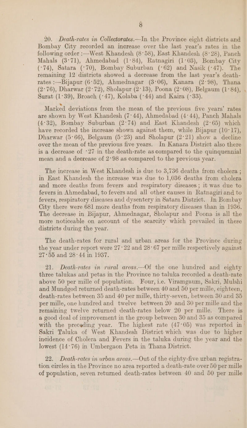 20. Death-rates in Collectorates.—In the Province eight districts and Bombay City recorded an increase over the last year’s rates in the following order :—West Khandesh (8°58), Hast Khandesh (8°28), Panch Mahals (3°71), Ahmedabad (1°84), Ratnagiri (1°03), Bombay City (-74), Satara (°70), Bombay Suburban (°62) and Nasik (-47). The remaining 12 districts showed a decrease from the last year’s death- rates :—Buijapur (6°52), Ahmednagar (3°06), Kanara (2°98), Thana (2°76), Dharwar (2°72), Sholapur (2°13), Poona (2°08), Belgaum (1°84), Surat (1°39), Broach (°47), Kolaba (°44) and Kaira (°33). Marked deviations from the mean of the previous five years’ rates are shown by West Khandesh (7°44), Ahmedabad (4°44), Panch Mahals (4°32), Bombay Suburban (2°74) and Hast Khandesh (2°65) which have recorded the increase shown against them, while Bijapur (10-17), Dharwar (5°66), Belgaum (5°23) and Sholapur (2°21) show a decline over the mean of the previous five years. In Kanara District also there is a decrease of -27 in the death-rate as compared to the quinquennial mean and a decrease of 2°98 as compared to the previous year. The increase in West Khandesh is due to 3,736 deaths from cholera ; in Kast Khandesh the increase was due to 1,036 deaths irom cholera and more deaths from fevers and respiratory diseases ; it was due to fevers in Ahmedabad, to fevers and all other causes in Ratnagiri and to fevers, respiratory diseases and dysentery in Satara District. In Bombay City there were 681 more deaths from respiratory diseases than in 1936. The decrease in Bijapur, Ahmednagar, Sholapur and Poona 1s all the more noticeable on account of the scarcity which prevailed in these districts during the year. The death-rates for rural and urban areas for the Province during the year under report were 27:22 and 28°67 per mille respectively against 27°55 and 28°44 in 1937. 21. Death-rates in rural areas——Of the one hundred and eighty three talukas and petas in the Province no taluka recorded a death-rate above 50 per mille of population. Four, i.e. Viramgaum, Sakri, Mulshi and Mundgod returned death-rates between 40 and 50 per mille, eighteen, death-rates between 35 and 40 per mille, thirty-seven, between 30 and 35 per mille, one hundred and twelve between 20 and 30 per mille and the remaining twelve returned death-rates below 20 per mille. There is a good deal of improvement in the group between 30 and 35 as compared Sakri Taluka of West Khandesh District which was due to higher incidence of Cholera and Fevers in the taluka during the year and the lowest (14°76) in Umbergaon Peta in Thana District. 22. Death-rates in urban areas.—Out of the eighty-five urban registra- tion circles in the Province no area reported a death-rate over 50 per mille of population, seven returned death-rates between 40 and 50 per mille