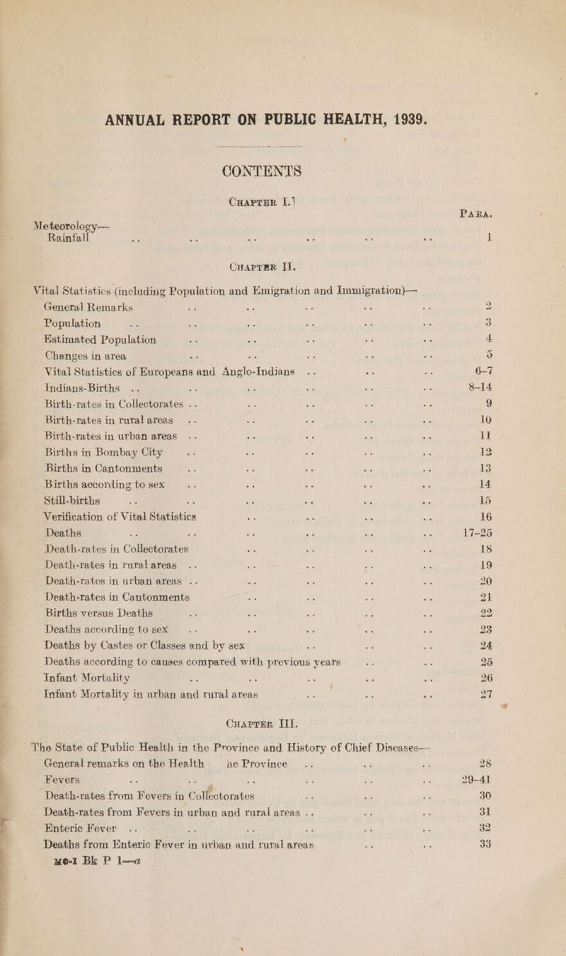 is alia a ANNUAL REPORT ON PUBLIC HEALTH, 1939. , CONTENTS CuarTar I.) Meteorology— Rainfall Vital Statistics (including Population and Emigration and Immigration)— General Remarks Population Estimated Population Changes in area és He Vital Statistics of Europeans and Anglo-Indians Indians- Births Birth-rates in Collectorates . Birth-rates in rural areas Birth-rates in urban areas Births in Bombay City Births in Cantonments Births according to sex Still-births Verification of Vital Statistics Deaths : Death-rates in Collectorates Death-rates in rural areas Death-rates in urban areas .. Death-rates in Cantonments Births versus Deaths Deaths according to sex < Deaths by Castes or Classes and by sex Deaths according to causes compared with previous years Infant Mortality ; Infant Mortality i in urban = rural areas Cuartter Hl. General remarks on the Health: ne Province Fevers a : Death-rates from Fevers in € CP lotntes Death-rates from Fevers in urban and rural areas .. Enteric Fever i. ms € Deaths from Enteric Fever in urban and rural areas mo-r BE P la PARA. bo bo pas to Ww ot 2 bp bp Ww Ww ts DS lod b> J 28 29-41 30 31 32 33