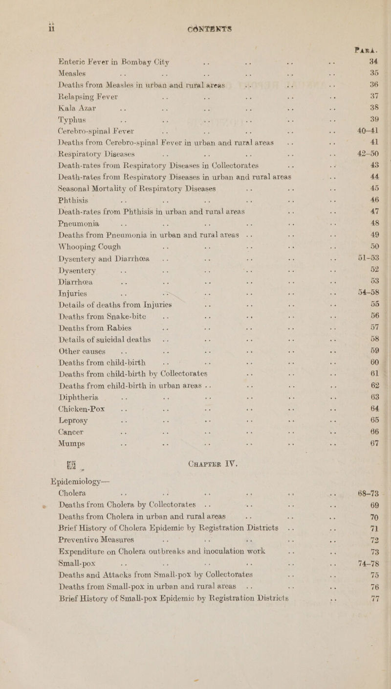 eb i CONTENTS Para Enteric Fever in Bombay City ae ae Be oe 34 Measles 4 es ws be Rae 283 35 Deaths from Measles in urban and rural areas i. r ee 36 Relapsing Fever a KM ‘3 ye os 37 Kala Azar ss M 2 ie a3 ae 38 Typhus op ah Ks i fe Ae 39 Cerebro-spinal Fever va, me ea ye oa 40~41 Deaths from Cerebro-spinal Fever in urban and rural areas... Bi Ai 41 Respiratory Diseases Bes is : sis sis 42-50 Death-rates from Respiratory Diseases in Callas eerubad Soa es 43 Death-rates from Respiratory Diseases in urban and rural areas a 44 Seasonal Mortality of Respiratory Diseases ne se of 45 Phthisis ; si - a a - 46 Death-rates from Phthisis in urban and rural areas Fc se 47 Pneumonia 3: Se - Pe 7: 48 Deaths from Pneumonia in ae and turalareas .. os + 49 Whooping Cough si im .. At Se 50 Dysentery and Diarrhea ... oe se By e 51-53 Dysentery ae ec re Bhs ve aa 52 Diarrhea es oe oe oe $i ah 53 Injuries ae = ry oa ie te 54-58 Details of deaths from Injuries we a, Ae 4 55 Deaths from Snake-bite Ae wa ie am fe 56 Deaths from Rabies a ee _ ee 5G 57 Details of suicidal deaths .. hs ae se we 58 Other causes os Ae se ee re oi 59 Deaths from child-birth o + ve . 60 Deaths from child-birth by Culldatorstce e ee ot 61 Deaths from child-birth in urban areas .. a & HS 62 Diphtheria ae ee a5 S 2s Fe: 63 Chicken-Pox < e. ih it my a 64. | Leprosy ae a o- on Re a 65 Cancer ie tg ae Hs 9H ‘as 66 Mumps me ie ce S cs ut 67 Ea Carter IV. Epidemiology — Cholera ; 2 ss ae hie 68-73 - Deaths from Cholera by Chiae is o = ies ae 69 Deaths from Cholera in urban and rural areas wy 303 we 70 Brief History of Cholera Epidemic by Registration Districts .. 7 71 Preventive Measures . vs zs ie a 72 Expenditure on Cholera outbreaks and inoculation work m7 a 13. Small-pox sc : re He 74-78 Deaths and Attacks from Small. -pox by cimearioe. aa is 75 Deaths from Small-pox in urban and ruralareas.. : ) 76 Brief History of Small-pox Epidemic by Registration Districts * ver