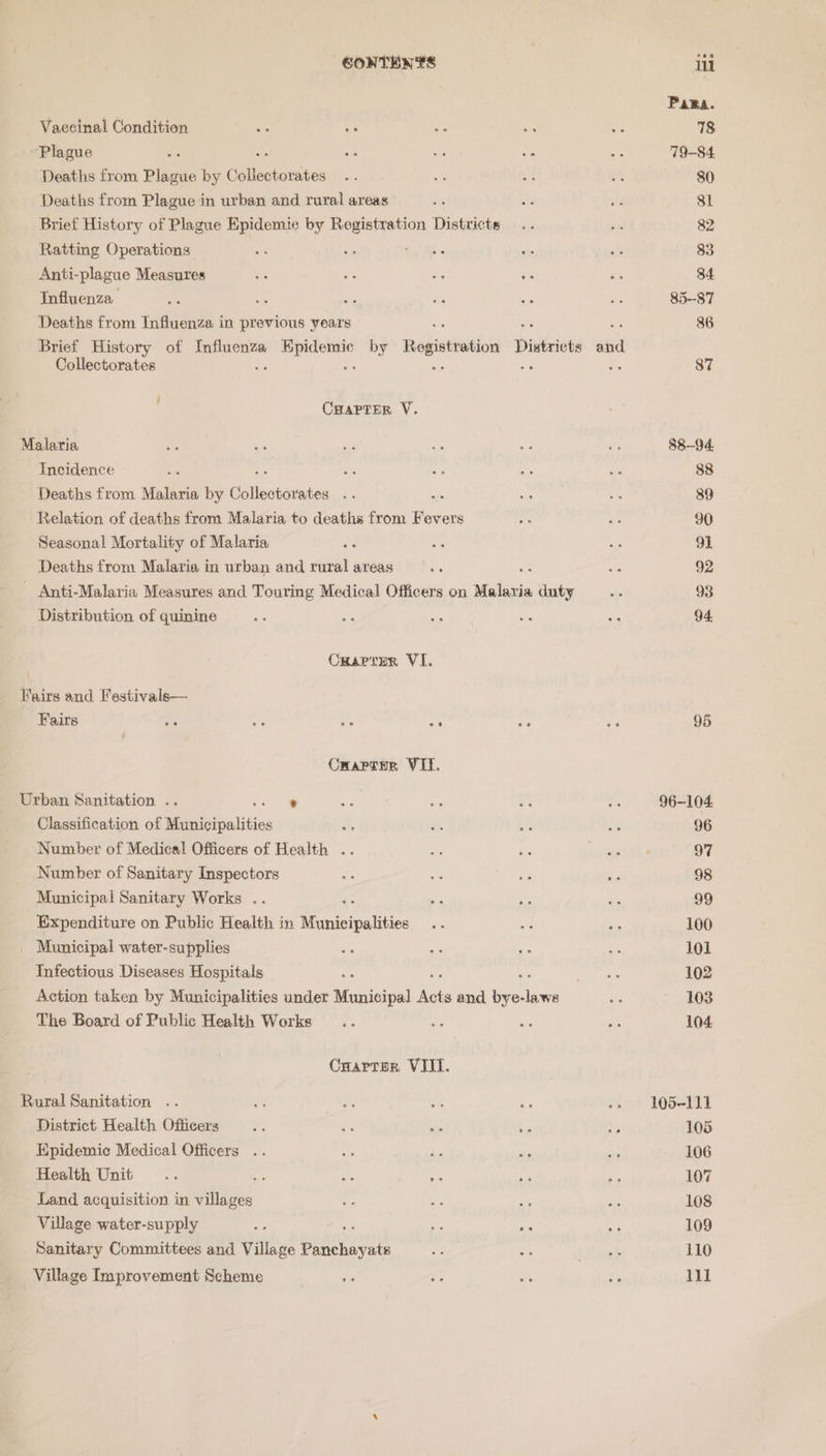 Pama. Vaecinal Condition iS is Ee - . 78 Plague ae 2 Ks as ae 79-84. Deaths from Plague by Cotisatorsees op x + i 80 Deaths from Plague in urban and rural areas a aF ed 8l Brief History of Plague Epidemic by ria Districts... ss 82 Ratting Operations re me Bs a a 33 Anti-plague Measures ors oo Pa re a 34 Influenza Ms ile ay ea wa <h 85-87 Deaths from Influenza in previous years 86 Brief History of or eee by Registration District “ai Collectorates 87 3 Cuarter V. Malaria aS - Se ue ms ws 88-94. Incidence ~ Sis : we ee oe of 88 Deaths from Malaria by Eollestensias a of a cs 89 Relation of deaths from Malaria to deaths from Fevers “fh ie 90 Seasonal Mortality of Malaria es AF oe 91 Deaths from Malaria in urban and rural areas ie aa 92 - Anti-Malaria Measures and Touring Medical Officers on Malavia duty 4s 93 Distribution of quinine sa als ras 46 ao 94 . Cuartzer VI. Fairs and Festivale— Fairs ee ie ee ae Ae vs 95 Cwapcur VII. Urban Sanitation .. ® o2e ae ; ie 96-104 Classification of Municipalities ee bts a 96 Number of Medical! Officers of Health .. ms ah 97 Number of Sanitary Inspectors Gre ee Ba 98 Municipal Sanitary Works .. ms we Se 99 Expenditure on Public Health in Municipalities a Me Se 100 _ Municipal water-supplies ar a3 re ie 101 Infectious Diseases Hospitals me eta 102 Action taken by Municipalities under Municipal ee and ae ae Bp 103 The Board of Public Health Works .. os aie -. 104 Crarrern VIII. Rural Sanitation .. oF os na Oe »» 105-111 District Health Officers af i ve - er 105 Epidemic Medical Officers .. vs a: ai bs 106 Health Unit .. we ue ae ns dns 107 Land, acquisition in villages * 3 ae ss es 108 Village water-supply sf a as es 109 Sanitary Committees and Village penonuoaiek ss iy) Lah pork 110 Village Improvement Scheme se “0 = Ss V1