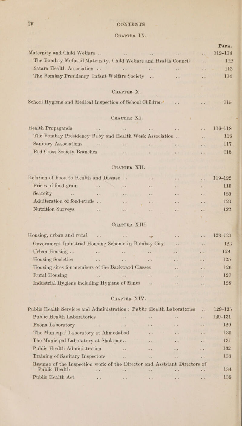 Cuarrer TX. Maternity and. Child Welfare .. The Bombay Mofussil Maternity, Child Welfare and Health Council Satara Health Association .. The Bombay Presidency Infant W elfare Society CHAPTDR X. School Hygiene and, Medical Inspection of School Children’ CHarTrer XI. Health Propaganda ae 7 The Bombay Presidency Baby and Health Week Agsociation .. Sanitary Associations Red Cross Society Branches CHAPTER XII. Xelation of Food to Health and Disease .. Prices of food-grain Scarcity of Adulteration of food-stufis .. Nutrition Surveys CHarTpr XII. Housing, urban and rural... ae om Government Industrial Housing Scheme in Bombay City Urban Housing .. Housing Societies Housing sites for members of the Backward Classes Rural Housing Industrial Hygiene including Hygiene of Mines Cuapter XIV. Public Health Services and Administration : Public Health Laboratories Public Health Laboratories Poona Laboratory vas : The Municipal Laboratory at Ahmedabad The Municipal! Laboratory at Sholapur. . Public Health Administration Training of Sanitary Inspectors Resume of the Inspection work of the Director and Assistant Directors of Public Health mS ne a e a Public Health Act on aa a. SS a Pana. 112-114 1 118 114 115 116-118 116 ity 118 119-122 120 121 122 123-127 123 124 129-135 129-131 129 130 131 132 133 134 135