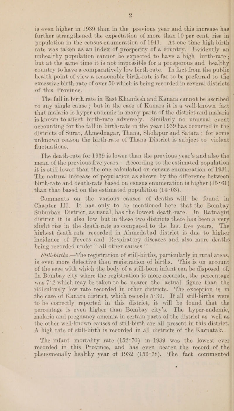 is even higher in 1939 than in the previous year and this increase has further strengthened the expectation of more than 10 per cent. rise in population in the census enumeration of 1941. At one time high birth rate was taken as an index of prosperity of a country. Evidently an unhealthy population cannot be expected to have a high birth-rate ; but at the same time it is not impossible for a prosperous and healthy country to have a comparatively low birth-rate. In fact from the public health point of view a reasonable birth-rate is far to be preferred to the excessive birth-rate of over 50 which is being recorded in several districts of this Province. The fall in birth rate in East Khandesh and Kanara cannot be ascribed to any single cause ; but in the case of Kanara it is a well-known fact that malaria is hyper-endemic in many parts of the district and malaria is known to afiect birth-rate adversely. Similarly no unusual event accounting for the fall in birth-rate in the year 1939 has occurred in the — districts of Surat, Ahmednagar, Thana, Sholapur and Satara ; for some © unknown reason the birth- rate of Thana District is subject to violent fluctuations. The death-rate for 1939 is lower than the previous year’s and also the — mean of the previous five years. According to the estimated population it is still lower than the one calculated on census enumeration of 1931. The natural increase of population as shown by the difference between birth-rate and death-rate based on census enumeration is higher (15°61) than that based on the estimated population (14°03). Comments on the various causes of deaths will be found in’ Chapter III. It has only to be mentioned here that the Bombay Suburban District, as usual, has the lowest death-rate. In Ratnagiri district it is also low but in these two districts there has been a very slight rise in the death-rate as compared to the last five years. The highest death-rate recorded in Ahmedabad district is due to higher incidence of Fevers and Respiratory diseases and also more deaths | being recorded under “‘ all other causes.’ | Still-bivths.—The registration of still-births, particularly in rural areas, is even more defective than registration of births. This is on account of the ease with which the body of a still-born infant can be disposed of. In Bombay city where the registration is more accurate, the percentage was 7°2 which may be taken to be nearer the actual figure than the ridiculously low rate recorded in other districts. The exception ig in the case of Kanara district, which records 5°39. If all still-births were to be correctly reported in this district, it will be found that the percentage is even higher than Bombay city’s. The hyper-endemic, malaria and pregnancy anemia in certain parts of the district as well as the other well-known causes of still-birth are all present in this district. A high rate of still-birth is recorded in all districts of the Karnatak.. The infant mortality rate (152-70) in 1939 was the lowest ever | recorded in this Province, and has even beaten the record of the phenomenally healthy year of 1932 (156°78). The fact commented