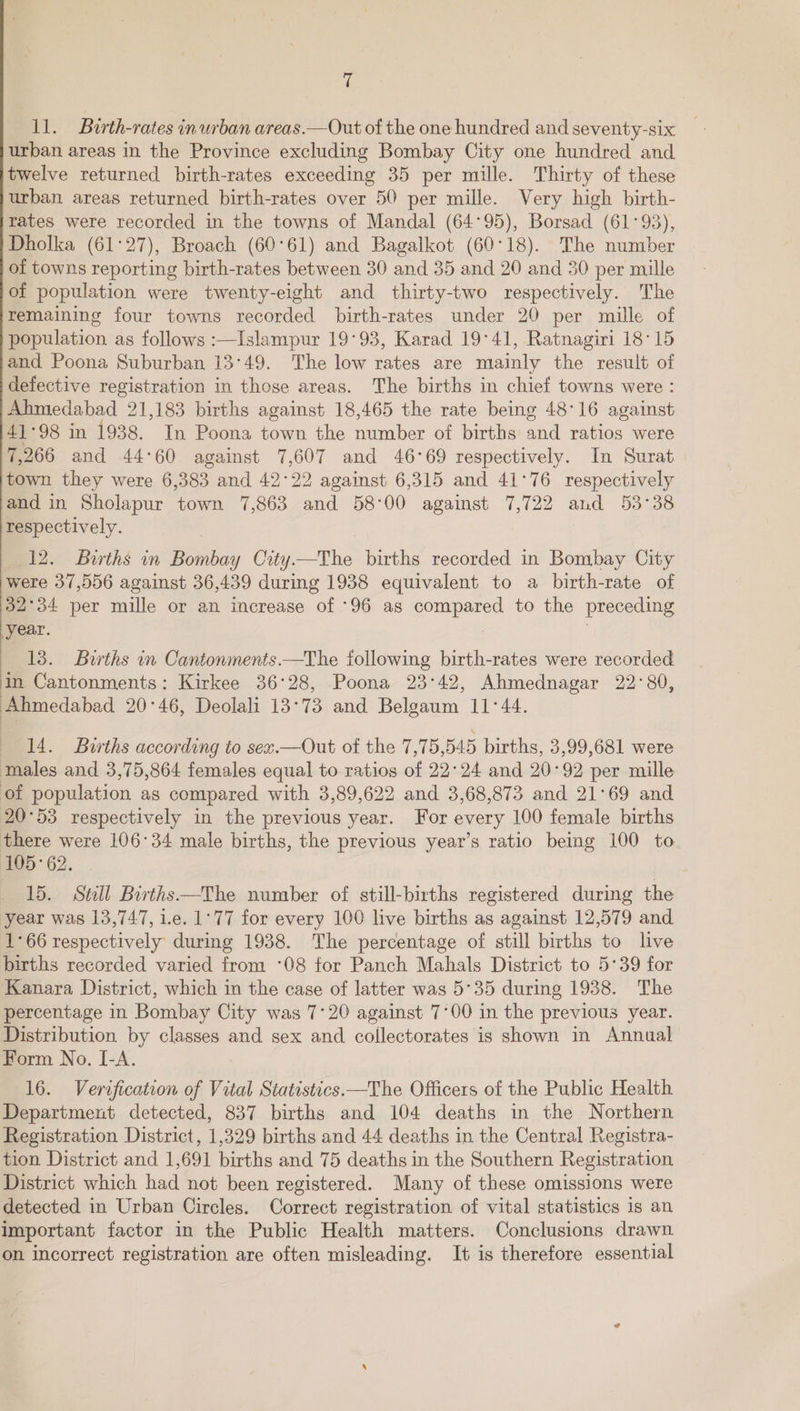 ll. Burth-rates in urban areas.—Out of the one hundred and seventy-six urban areas in the Province excluding Bombay City one hundred and twelve returned birth-rates exceeding 35 per mille. Thirty of these urban areas returned birth-rates over 50 per mille. Very high birth- rates were recorded in the towns of Mandal (64°95), Borsad (61°93), Dholka (61°27), Broach (60°61) and Bagalkot (60°18). The number of towns reporting birth-rates between 30 and 35 and 20 and 30 per mille of population were twenty-eight and thirty-two respectively. The remaining four towns recorded birth-rates under 20 per mille of population as follows :—Islampur 19°93, Karad 19°41, Ratnagiri 18°15 and Poona Suburban 13°49. The low rates are mainly the result of defective registration in those areas. The births in chief towns were : Ahmedabad 21,183 births against 18,465 the rate being 48°16 against 41°98 in 1938. In Poona town the number of births and ratios were 7,266 and 44°60 against 7,607 and 46°69 respectively. In Surat town they were 6,383 and 42°22 against 6,315 and 41°76 respectively and in Sholapur town 7,863 and 58°00 against 7,722 and 53°38 respectively. . 12. Buths in Bombay City—The births recorded in Bombay City were 37,556 against 36,439 during 1938 equivalent to a birth-rate of 32°34 per mille or an increase of -96 as compared to the preceding year. : | 13. Births in Cantonments.—The following birth-rates were recorded in Cantonments: Kirkee 36°28, Poona 23°42, Ahmednagar 22°80, Ahmedabad 20°46, Deolali 13°73 and Belgaum 11°44. 14. Burths according to sex.—Out of the 7,75,545 births, 3,99,681 were males and 3,75,864 females equal to ratios of 22°24 and 20°92 per mille of population as compared with 3,89,622 and 3,68,873 and 21°69 and 20°53 respectively in the previous year. For every 100 female births there were 106°34 male births, the previous year’s ratio being 100 to 105-62. 15. Still Births —The number of still-births registered during the year was 13,747, i.e. 1°77 for every 100 live births as against 12,579 and 1°66 respectively during 1938. The percentage of still births to live births recorded varied from ‘08 for Panch Mahals District to 5°39 for Kanara District, which in the case of latter was 5°35 during 1938. The percentage in Bombay City was 7°20 against 7°00 in the previous year. Distribution by classes and sex and collectorates is shown in Annual Form No. I-A. 16. Verification of Vital Statistics.—The Officers of the Public Health Department detected, 837 births and 104 deaths in the Northern Registration District, 1,329 births and 44 deaths in the Central Registra- tion District and 1,691 births and 75 deaths in the Southern Registration District which had not been registered. Many of these omissions were detected in Urban Circles. Correct registration of vital statistics is an important factor in the Public Health matters. Conclusions drawn on incorrect registration are often misleading. It is therefore essential