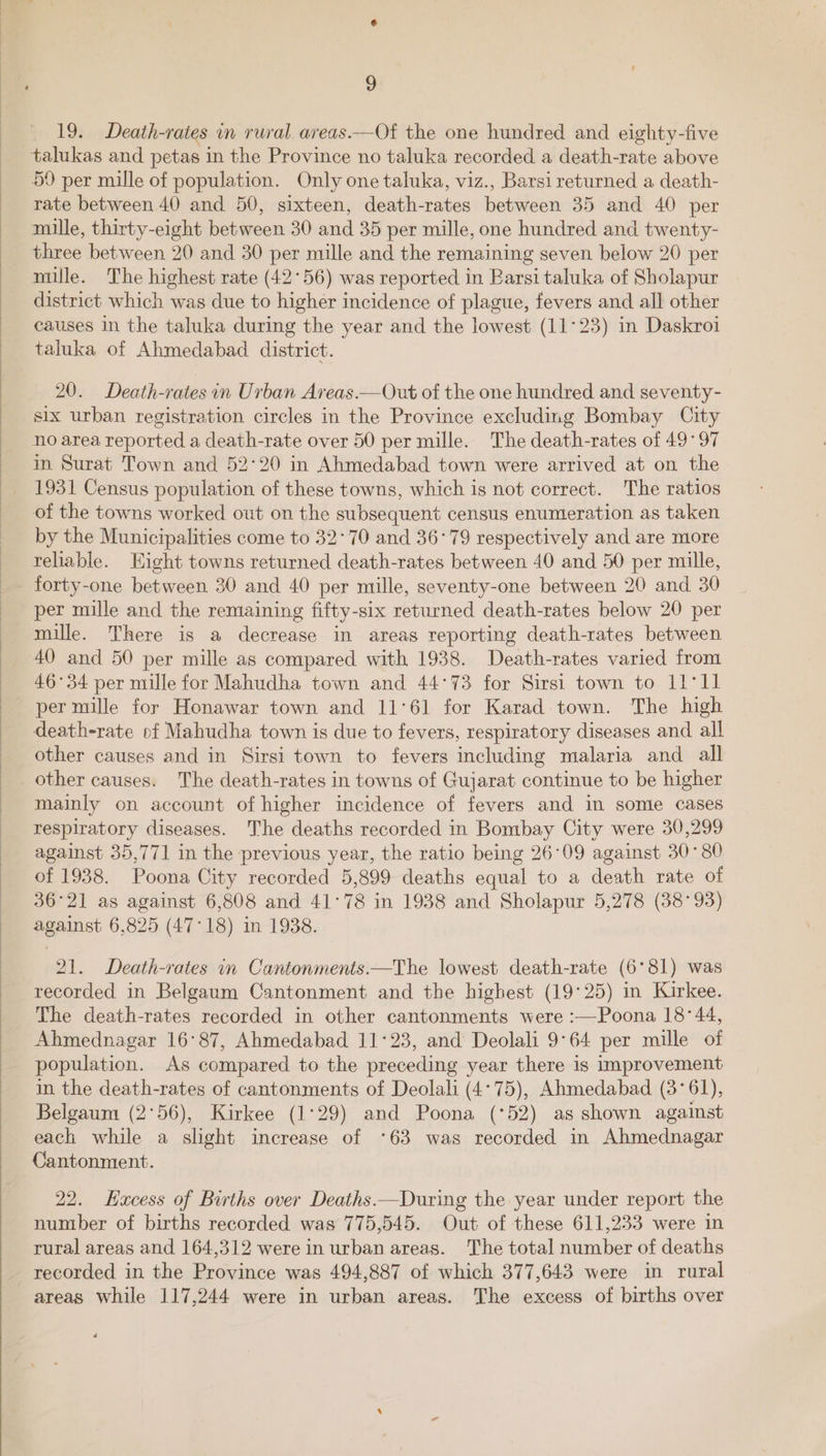 19. Death-rates in rural. aveas.—Of the one hundred and eighty-five talukas and petas in the Province no taluka recorded a death-rate above 59 per mille of population. Only one taluka, viz., Barsi returned a death- rate between 40 and 50, sixteen, death-rates between 35 and 40 per mille, thirty-eight between 30 and 35 per mille, one hundred and twenty- three between 20 and 30 per mille and the remaining seven below 20 per mille. The highest rate (42°56) was reported in Barsi taluka of Sholapur district which was due to higher incidence of plague, fevers and all other causes in the taluka during the year and the lowest (11°23) in Daskroi taluka of Ahmedabad district. 20. Death-rates in Urban Areas.—Out of the one hundred and seventy- six urban registration circles in the Province excluding Bombay City no area reported a death-rate over 50 per mille. The death-rates of 49°97 in Surat Town and 52°20 in Ahmedabad town were arrived at on the 1931 Census population of these towns, which is not correct. The ratios of the towns worked out on the subsequent census enumeration as taken by the Municipalities come to 32°70 and 36°79 respectively and are more teliable. Eight towns returned death-rates between 40 and 50 per mille, forty-one between 30 and 40 per mille, seventy-one between 20 and. 30 per mille and the remaining fifty-six returned death-rates below 20 per mille. There is a decrease in areas reporting death-rates between 40 and 50 per mille as compared with 1938. Death-rates varied from 46°34 per mille for Mahudha town and 44°73 for Sirsi town to I1'1l per mille for Honawar town and 11°61 for Karad town. The high death-rate of Mahudha town is due to fevers, respiratory diseases and all other causes and in Sirsi town to fevers including malaria and all other causes. The death-rates in towns of Gujarat continue to be higher mainly on account of higher incidence of fevers and in some cases respiratory diseases. The deaths recorded in Bombay City were 30,299 against 35,771 in the previous year, the ratio being 26°09 against 30°80 of 1938. Poona City recorded 5,899 deaths equal to a death rate of 36°21 as against 6,808 and 41°78 in 1938 and Sholapur 5,278 (38°93) against 6,825 (47°18) in 1938. 21. Death-rates in Cantonments—The lowest death-rate (6°81) was recorded in Belgaum Cantonment and the highest (19°25) in Kirkee. The death-rates recorded in other cantonments were :—Poona 18°44, Ahmednagar 16°87, Ahmedabad 11°23, and Deolali 9°64 per mille of population. As compared to the preceding year there is improvement in the death-rates of cantonments of Deolali (4°75), Ahmedabad (3°61), Belgaum (2°56), Kirkee (1°29) and Poona (*52) as shown against each while a slight increase of ‘63 was recorded in Ahmednagar Cantonment. 22. Hacess of Births over Deaths —During the year under report the number of births recorded was 775,545. Out of these 611,233 were in rural areas and 164,312 were in urban areas. The total number of deaths recorded in the Province was 494,887 of which 377,643 were in rural areas while 117,244 were in urban areas. The excess of births over