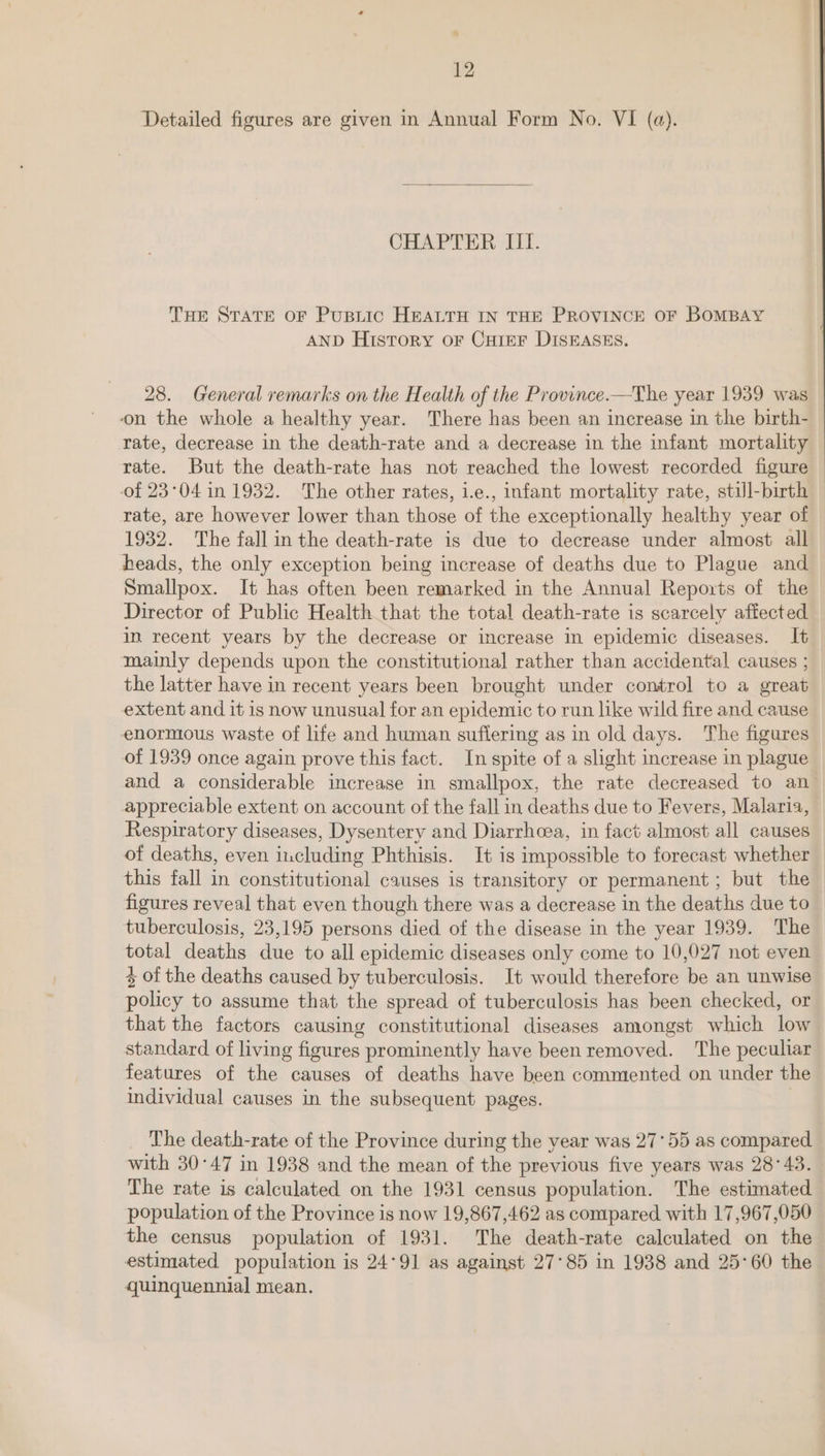 Detailed figures are given in Annual Form No. VI (a). CHAPTER III. THe STATE OF PuspLic HEALTH IN THE PROVINCE OF BOMBAY AND History oF CHIEF DISEASES. 28. General remarks on the Health of the Province.—The year 1939 was on the whole a healthy year. There has been an increase in the birth- rate, decrease in the death-rate and a decrease in the infant mortality rate. But the death-rate has not reached the lowest recorded figure of 23°04 in 1932. The other rates, i.e., infant mortality rate, still-birth — rate, are however lower than those of the exceptionally healthy year of 1932. The fall in the death-rate is due to decrease under almost all beads, the only exception being increase of deaths due to Plague and Smallpox. It has often been remarked in the Annual Reports of the Director of Public Health that the total death-rate is scarcely affected in recent years by the decrease or increase in epidemic diseases. It mainly depends upon the constitutional rather than accidental causes ; the latter have in recent years been brought under control to a great extent and it is now unusual for an epidemic to run like wild fire and cause enormous waste of life and human suflering as in old days. The figures of 1939 once again prove this fact. In spite of a slight increase in plague and a considerable increase in smallpox, the rate decreased to an appreciable extent on account of the fall in deaths due to Fevers, Malaria, Respiratory diseases, Dysentery and Diarrhoea, in fact almost all causes of deaths, even including Phthisis. It is impossible to forecast whether this fall in constitutional causes is transitory or permanent; but the figures reveal that even though there was a decrease in the deaths due to tuberculosis, 23,195 persons died of the disease in the year 1939. The total deaths due to all epidemic diseases only come to 10,027 not even + of the deaths caused by tuberculosis. It would therefore be an unwise policy to assume that the spread of tuberculosis has been checked, or that the factors causing constitutional diseases amongst which low standard of living figures prominently have beenremoved. The peculiar features of the causes of deaths have been commented on under the individual causes in the subsequent pages. | The death-rate of the Province during the vear was 27°55 as compared with 30°47 in 1938 and the mean of the previous five years was 28°43. The rate is calculated on the 1931 census population. The estimated population of the Province is now 19,867,462 as compared with 17,967,050 the census population of 1931. The death-rate calculated on the estimated population is 24°91 as against 27°85 in 1938 and 25°60 the quinquennial mean.