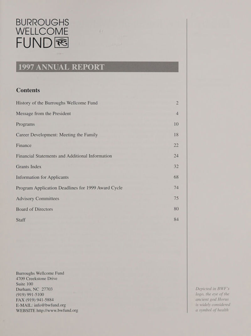 BURROUGHS WELLCOME FUNDERS Contents History of the Burroughs Wellcome Fund Message from the President Programs Career Development: Meeting the Family Finance Financial Statements and Additional Information Grants Index Information for Applicants Program Application Deadlines for 1999 Award Cycle Advisory Committees Board of Directors Staff Burroughs Wellcome Fund 4709 Creekstone Drive Suite 100 Durham, NC 27703 (919) 991-5100 FAX (919) 941-5884 E-MAIL: info@bwfund.org WEBSITE http://www.bwfund.org 80 84 Depicted in BWF’s logo, the eye of the ancient god Horus is widely considered a symbol of health