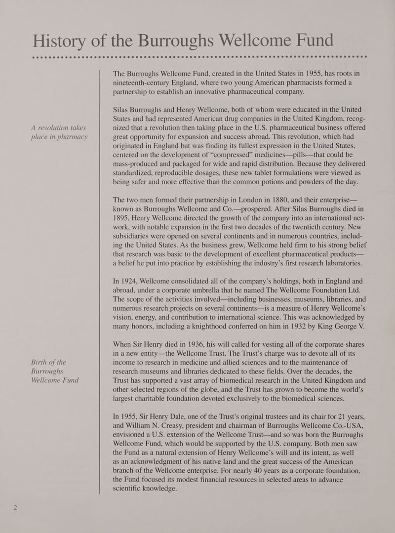 A revolution takes place in pharmacy Birth of the Burroughs Wellcome Fund The Burroughs Wellcome Fund, created in the United States in 1955, has roots in nineteenth-century England, where two young American pharmacists formed a partnership to establish an innovative pharmaceutical company. Silas Burroughs and Henry Wellcome, both of whom were educated in the United States and had represented American drug companies in the United Kingdom, recog- nized that a revolution then taking place in the U.S. pharmaceutical business offered great opportunity for expansion and success abroad. This revolution, which had originated in England but was finding its fullest expression in the United States, centered on the development of “compressed” medicines—pills—that could be mass-produced and packaged for wide and rapid distribution. Because they delivered standardized, reproducible dosages, these new tablet formulations were viewed as being safer and more effective than the common potions and powders of the day. The two men formed their partnership in London in 1880, and their enterprise— known as Burroughs Wellcome and Co.—prospered. After Silas Burroughs died in 1895, Henry Wellcome directed the growth of the company into an international net- work, with notable expansion in the first two decades of the twentieth century. New subsidiaries were opened on several continents and in numerous countries, includ- ing the United States. As the business grew, Wellcome held firm to his strong belief that research was basic to the development of excellent pharmaceutical products— a belief he put into practice by establishing the industry’s first research laboratories. In 1924, Wellcome consolidated all of the company’s holdings, both in England and abroad, under a corporate umbrella that he named The Wellcome Foundation Ltd. The scope of the activities involved—including businesses, museums, libraries, and numerous research projects on several continents—is a measure of Henry Wellcome’s vision, energy, and contribution to international science. This was acknowledged by many honors, including a knighthood conferred on him in 1932 by King George V. When Sir Henry died in 1936, his will called for vesting all of the corporate shares in a new entity—the Wellcome Trust. The Trust’s charge was to devote all of its income to research in medicine and allied sciences and to the maintenance of research museums and libraries dedicated to these fields. Over the decades, the Trust has supported a vast array of biomedical research in the United Kingdom and other selected regions of the globe, and the Trust has grown to become the world’s largest charitable foundation devoted exclusively to the biomedical sciences. In 1955, Sir Henry Dale, one of the Trust’s original trustees and its chair for 21 years, and William N. Creasy, president and chairman of Burroughs Wellcome Co.-USA, envisioned a U.S. extension of the Wellcome Trust—and so was born the Burroughs Wellcome Fund, which would be supported by the U.S. company. Both men saw the Fund as a natural extension of Henry Wellcome’s will and its intent, as well as an acknowledgment of his native land and the great success of the American branch of the Wellcome enterprise. For nearly 40 years as a corporate foundation, the Fund focused its modest financial resources in selected areas to advance scientific knowledge.