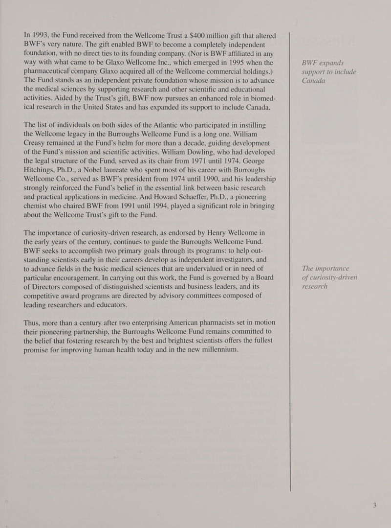 In 1993, the Fund received from the Wellcome Trust a $400 million gift that altered BWFP’s very nature. The gift enabled BWF to become a completely independent foundation, with no direct ties to its founding company. (Nor is BWE affiliated in any way with what came to be Glaxo Wellcome Inc., which emerged in 1995 when the pharmaceutical company Glaxo acquired all of the Wellcome commercial holdings.) The Fund stands as an independent private foundation whose mission is to advance the medical sciences by supporting research and other scientific and educational activities. Aided by the Trust’s gift, BWF now pursues an enhanced role in biomed- ical research in the United States and has expanded its support to include Canada. The list of individuals on both sides of the Atlantic who participated in instilling the Wellcome legacy in the Burroughs Wellcome Fund is a long one. William Creasy remained at the Fund’s helm for more than a decade, guiding development of the Fund’s mission and scientific activities. William Dowling, who had developed the legal structure of the Fund, served as its chair from 1971 until 1974. George Hitchings, Ph.D., a Nobel laureate who spent most of his career with Burroughs Wellcome Co., served as BWF’s president from 1974 until 1990, and his leadership strongly reinforced the Fund’s belief in the essential link between basic research and practical applications in medicine. And Howard Schaeffer, Ph.D., a pioneering chemist who chaired BWF from 1991 until 1994, played a significant role in bringing about the Wellcome Trust’s gift to the Fund. The importance of curiosity-driven research, as endorsed by Henry Wellcome in the early years of the century, continues to guide the Burroughs Wellcome Fund. BWFE seeks to accomplish two primary goals through its programs: to help out- standing scientists early in their careers develop as independent investigators, and to advance fields in the basic medical sciences that are undervalued or in need of particular encouragement. In carrying out this work, the Fund is governed by a Board of Directors composed of distinguished scientists and business leaders, and its competitive award programs are directed by advisory committees composed of leading researchers and educators. Thus, more than a century after two enterprising American pharmacists set in motion their pioneering partnership, the Burroughs Wellcome Fund remains committed to the belief that fostering research by the best and brightest scientists offers the fullest promise for improving human health today and in the new millennium. BWF expands support to include Canada The importance of curiosity-driven research