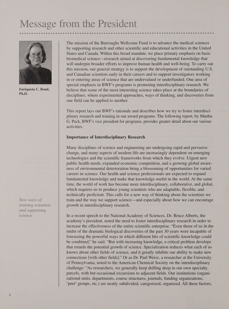New ways of training scientists and supporting science The mission of the Burroughs Wellcome Fund is to advance the medical sciences by supporting research and other scientific and educational activities in the United States and Canada. Within this broad mandate, we place primary emphasis on basic biomedical science—research aimed at discovering fundamental knowledge that will underpin broader efforts to improve human health and well-being. To carry out this mission, our general strategy is to support the development of outstanding U.S. and Canadian scientists early in their careers and to support investigators working in or entering areas of science that are undervalued or underfunded. One area of special emphasis in BWF’s programs is promoting interdisciplinary research. We believe that some of the most interesting science takes place at the boundaries of disciplines, where experimental approaches, ways of thinking, and discoveries from one field can be applied to another. This report lays out BWF’s rationale and describes how we try to foster interdisci- plinary research and training in our award programs. The following report, by Martha G. Peck, BWF’s vice president for programs, provides greater detail about our various activities. Importance of Interdisciplinary Research Many disciplines of science and engineering are undergoing rapid and pervasive change, and many aspects of modern life are increasingly dependent on emerging technologies and the scientific frameworks from which they evolve. Urgent new public health needs, expanded economic competition, and a growing global aware- ness of environmental deterioration bring a blossoming of opportunities for varied careers in science. Our health and science professionals are expected to expand fundamental knowledge and make that knowledge useful in the world. At the same time, the world of work has become more interdisciplinary, collaborative, and global, which requires us to produce young scientists who are adaptable, flexible, and technically proficient. This calls for a new way of thinking about the scientists we train and the way we support science—and especially about how we can encourage growth in interdisciplinary research. In a recent speech to the National Academy of Sciences, Dr. Bruce Alberts, the academy’s president, noted the need to foster interdisciplinary research in order to increase the effectiveness of the entire scientific enterprise. “Even those of us in the midst of the dramatic biological discoveries of the past 30 years were incapable of foreseeing the powerful ways in which different bits of scientific knowledge could be combined,” he said. “But with increasing knowledge, a critical problem develops that retards the potential growth of science. Specialization reduces what each of us knows about other fields of science, and it greatly inhibits our ability to make new connections [with other fields].” Or as Dr. Paul Weisz, a researcher at the University of Pennsylvania, noted to the American Chemical Society on the interdisciplinary challenge: “As researchers, we generally keep drilling deep in our own specialty parcels, with but occasional excursions to adjacent fields. Our institutions (organi- zational units, departments, course structures, journals, funding organizations, ‘peer’ groups, etc.) are neatly subdivided, categorized, organized. All these factors,