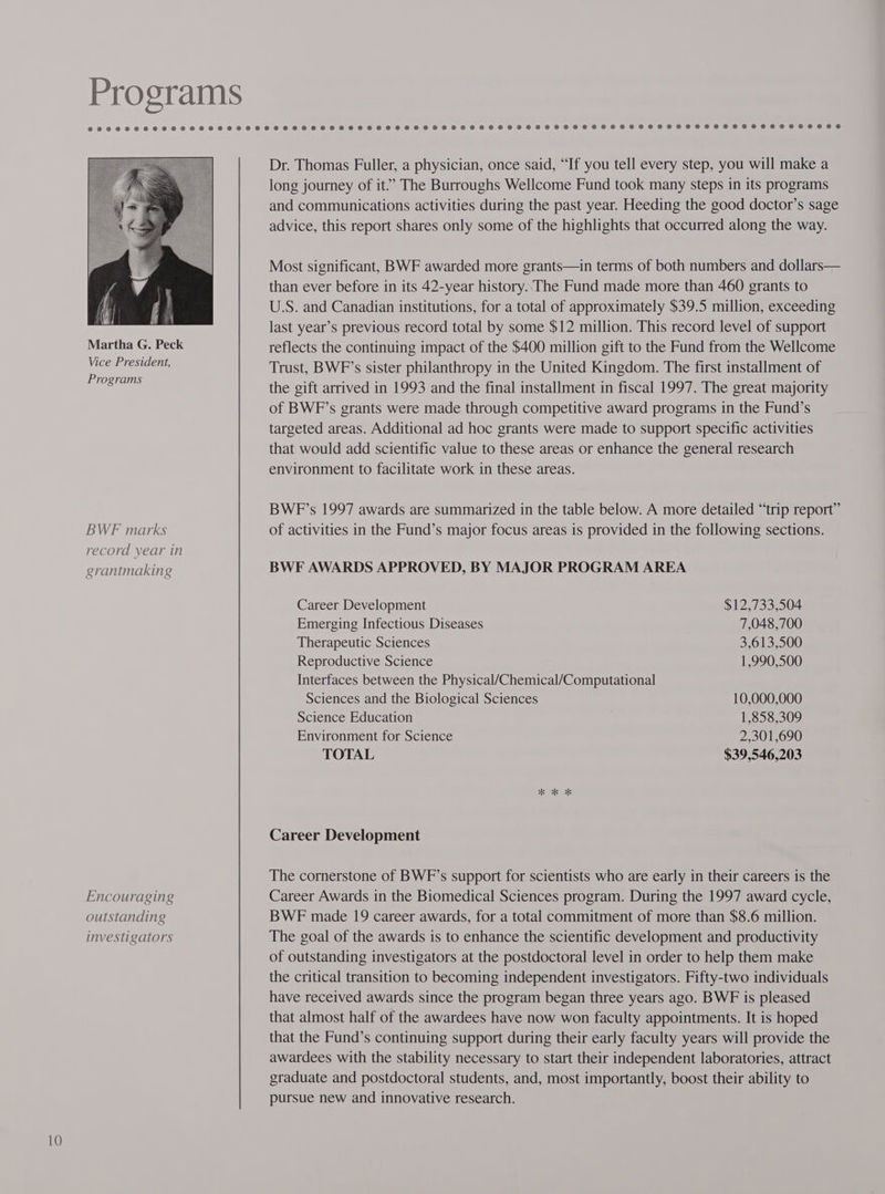 Programs Dr. Thomas Fuller, a physician, once said, “If you tell every step, you will make a long journey of it”? The Burroughs Wellcome Fund took many steps in its programs and communications activities during the past year. Heeding the good doctor’s sage advice, this report shares only some of the highlights that occurred along the way. Most significant, BWF awarded more grants—in terms of both numbers and dollars— than ever before in its 42-year history. The Fund made more than 460 grants to US. and Canadian institutions, for a total of approximately $39.5 million, exceeding last year’s previous record total by some $12 million. This record level of support Martha G. Peck reflects the continuing impact of the $400 million gift to the Fund from the Wellcome ne FE Trust, BWF’s sister philanthropy in the United Kingdom. The first installment of rograms the gift arrived in 1993 and the final installment in fiscal 1997. The great majority of BWF’s grants were made through competitive award programs in the Fund’s targeted areas. Additional ad hoc grants were made to support specific activities that would add scientific value to these areas or enhance the general research environment to facilitate work in these areas. BWF’s 1997 awards are summarized in the table below. A more detailed “trip report” BWF marks of activities in the Fund’s major focus areas is provided in the following sections. record year in grantmaking BWF AWARDS APPROVED, BY MAJOR PROGRAM AREA Career Development $12,733,504 Emerging Infectious Diseases 7,048,700 Therapeutic Sciences 3,613,500 Reproductive Science 1,990,500 Interfaces between the Physical/Chemical/Computational Sciences and the Biological Sciences 10,000,000 Science Education 1,858,309 Environment for Science 2,301,690 TOTAL $39,546,203 “eK Ok Career Development The cornerstone of BWF’s support for scientists who are early in their careers is the Encouraging Career Awards in the Biomedical Sciences program. During the 1997 award cycle, outstanding BWE made 19 career awards, for a total commitment of more than $8.6 million. investigators The goal of the awards is to enhance the scientific development and productivity of outstanding investigators at the postdoctoral level in order to help them make the critical transition to becoming independent investigators. Fifty-two individuals have received awards since the program began three years ago. BWF is pleased that almost half of the awardees have now won faculty appointments. It is hoped that the Fund’s continuing support during their early faculty years will provide the awardees with the stability necessary to start their independent laboratories, attract graduate and postdoctoral students, and, most importantly, boost their ability to pursue new and innovative research.