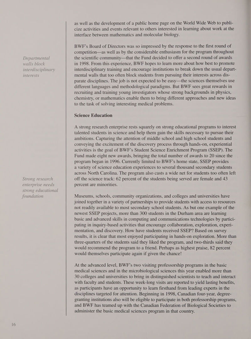 Departmental walls block interdisciplinary interests Strong research enterprise needs strong educational as well as the development of a public home page on the World Wide Web to publi- cize activities and events relevant to others interested in learning about work at the interface between mathematics and molecular biology. BWP’s Board of Directors was so impressed by the response to the first round of competition—as well as by the considerable enthusiasm for the program throughout the scientific community—that the Fund decided to offer a second round of awards in 1998. From this experience, BWF hopes to learn more about how best to promote interdisciplinary training and encourage institutions to break down the usual depart- mental walls that too often block students from pursuing their interests across dis- parate disciplines. The job is not expected to be easy—the sciences themselves use different languages and methodological paradigms. But BWE sees great rewards in recruiting and training young investigators whose strong backgrounds in physics, chemistry, or mathematics enable them to bring different approaches and new ideas to the task of solving interesting medical problems. Science Education A strong research enterprise rests squarely on strong educational programs to interest talented students in science and help them gain the skills necessary to pursue their ambitions. Capturing the attention of middle school and high school students and conveying the excitement of the discovery process through hands-on, experiential activities is the goal of BWF’s Student Science Enrichment Program (SSEP). The Fund made eight new awards, bringing the total number of awards to 20 since the program began in 1996. Currently limited to BWF’s home state, SSEP provides a variety of science education experiences to several thousand secondary students across North Carolina. The program also casts a wide net for students too often left off the science track: 62 percent of the students being served are female and 43 percent are minorities. Museums, schools, community organizations, and colleges and universities have joined together in a variety of partnerships to provide students with access to resources not readily available to most secondary school students. As but one example of the newest SSEP projects, more than 300 students in the Durham area are learning basic and advanced skills in computing and communications technologies by partici- pating in inquiry-based activities that encourage collaboration, exploration, experi- mentation, and discovery. How have students received SSEP? Based on survey results, it is clear that most enjoyed participating in hands-on exploration. More than three-quarters of the students said they liked the program, and two-thirds said they would recommend the program to a friend. Perhaps as highest praise, 82 percent would themselves participate again if given the chance! At the advanced level, BWF’s two visiting professorship programs in the basic medical sciences and in the microbiological sciences this year enabled more than 30 colleges and universities to bring in distinguished scientists to teach and interact with faculty and students. These week-long visits are reported to yield lasting benefits, as participants have an opportunity to learn firsthand from leading experts in the disciplines targeted for attention. Beginning in 1998, Canadian four-year, degree- granting institutions also will be eligible to participate in both professorship programs, and BWE has teamed up with the Canadian Federation of Biological Societies to administer the basic medical sciences program in that country.