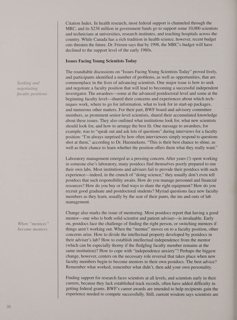Seeking and negotiating faculty positions become mentors Citation Index. In health research, most federal support is channeled through the MRC, and its $238 million in government funds go to support some 10,000 scientists and technicians at universities, research institutes, and teaching hospitals across the country. While Canada has a rich tradition in health science, however, recent budget cuts threaten the future. Dr. Friesen says that by 1998, the MRC’s budget will have declined to the support level of the early 1980s. Issues Facing Young Scientists Today The roundtable discussions on “Issues Facing Young Scientists Today” proved lively, and participants identified a number of problems, as well as opportunities, that are commonplace in the lives of advancing scientists. One major issue is how to seek and negotiate a faculty position that will lead to becoming a successful independent investigator. The awardees—some at the advanced postdoctoral level and some at the beginning faculty level—shared their concerns and experiences about which tech- niques work, where to go for information, what to look for in start-up packages, and numerous other matters. For their part, BWF board and advisory committee members, as prominent senior-level scientists, shared their accumulated knowledge about these issues. They also outlined what institutions look for, what new scientists should look for, and how to arrange the best fit. One message to awardees, for example, was to “speak out and ask lots of questions” during interviews for a faculty position: “I’m always surprised by how often interviewees simply respond to questions shot at them,” according to Dr. Huennekens. “This is their best chance to shine, as well as their chance to learn whether the position offers them what they really want.” Laboratory management emerged as a pressing concern. After years (!) spent working in someone else’s laboratory, many postdocs find themselves poorly prepared to run their own labs. Most institutions and advisers fail to provide their postdocs with such experience—indeed, in the crunch of “doing science,” they usually don’t even tell postdocs that such responsibility awaits. How do you manage personnel and financial resources? How do you buy or find ways to share the right equipment? How do you recruit good graduate and postdoctoral students? Myriad questions face new faculty members as they learn, usually by the seat of their pants, the ins and outs of lab management. Change also marks the issue of mentoring. Most postdocs report that having a good mentor—one who is both solid scientist and patient adviser—is invaluable. Early on, postdocs face the challenge of finding the right person, or switching mentors if things aren’t working out. When the “mentee” moves on to a faculty position, other concerns arise. How to divide the intellectual property developed by postdocs in their adviser’s lab? How to establish intellectual independence from the mentor (which can be especially thorny if the fledgling faculty member remains at the same institution)? How to cope with “independence anxiety”? Perhaps the biggest change, however, centers on the necessary role reversal that takes place when new faculty members begin to become mentors to their own postdocs. The best advice? Remember what worked, remember what didn’t, then add your own personality. Finding support for research faces scientists at all levels, and scientists early in their careers, because they lack established track records, often have added difficulty in getting federal grants. BWF’s career awards are intended to help recipients gain the experience needed to compete successfully. Still, current wisdom says scientists are