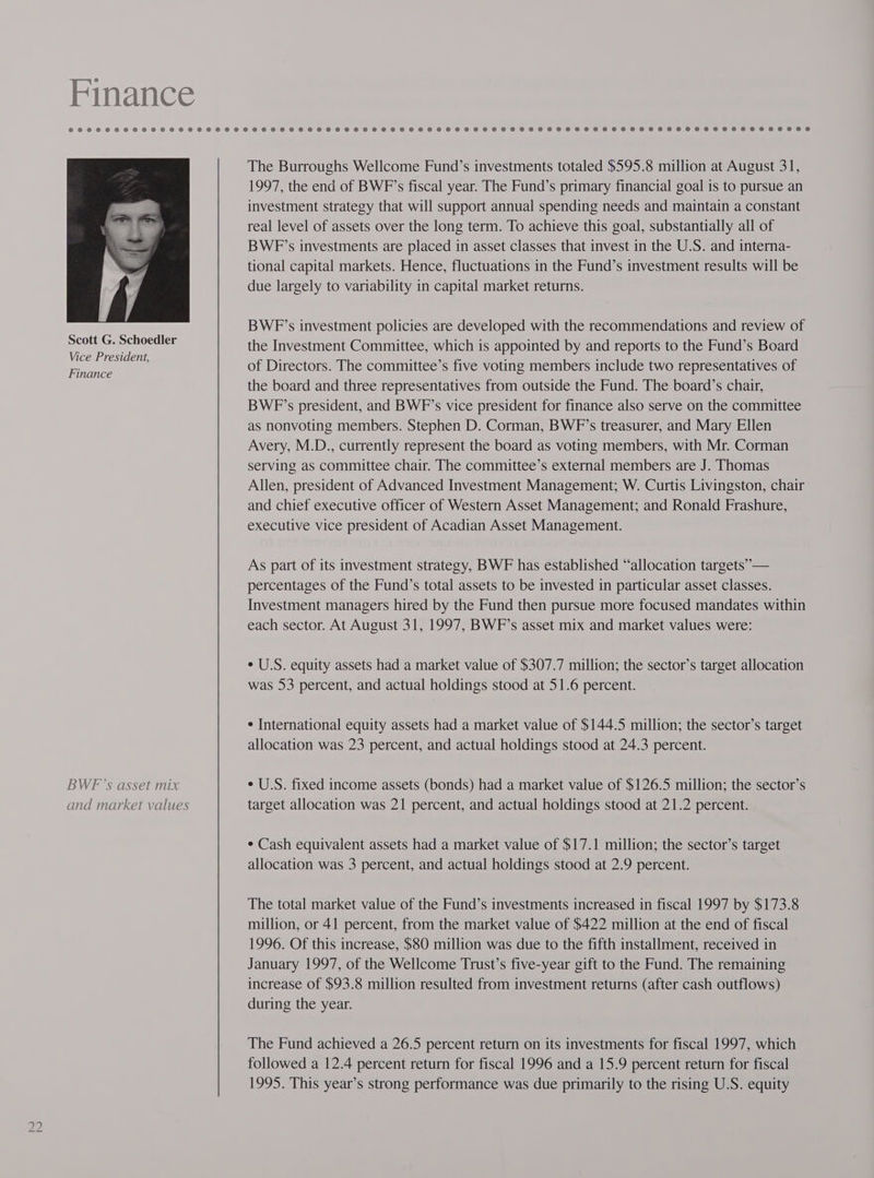 Finance BWF’s asset mix and market values The Burroughs Wellcome Fund’s investments totaled $595.8 million at August 31, 1997, the end of BWF’s fiscal year. The Fund’s primary financial goal is to pursue an investment strategy that will support annual spending needs and maintain a constant real level of assets over the long term. To achieve this goal, substantially all of BWF’s investments are placed in asset classes that invest in the U.S. and interna- tional capital markets. Hence, fluctuations in the Fund’s investment results will be due largely to variability in capital market returns. BWFP’s investment policies are developed with the recommendations and review of the Investment Committee, which is appointed by and reports to the Fund’s Board of Directors. The committee’s five voting members include two representatives of the board and three representatives from outside the Fund. The board’s chair, BWP’s president, and BWF’s vice president for finance also serve on the committee as nonvoting members. Stephen D. Corman, BWF’s treasurer, and Mary Ellen Avery, M.D., currently represent the board as voting members, with Mr. Corman serving as committee chair. The committee’s external members are J. Thomas Allen, president of Advanced Investment Management; W. Curtis Livingston, chair and chief executive officer of Western Asset Management; and Ronald Frashure, executive vice president of Acadian Asset Management. As part of its investment strategy, BWF has established “allocation targets” — percentages of the Fund’s total assets to be invested in particular asset classes. Investment managers hired by the Fund then pursue more focused mandates within each sector. At August 31, 1997, BWF’s asset mix and market values were: ¢ U.S. equity assets had a market value of $307.7 million; the sector’s target allocation was 53 percent, and actual holdings stood at 51.6 percent. ¢ International equity assets had a market value of $144.5 million; the sector’s target allocation was 23 percent, and actual holdings stood at 24.3 percent. ¢ U.S. fixed income assets (bonds) had a market value of $126.5 million; the sector’s target allocation was 21 percent, and actual holdings stood at 21.2 percent. * Cash equivalent assets had a market value of $17.1 million; the sector’s target allocation was 3 percent, and actual holdings stood at 2.9 percent. The total market value of the Fund’s investments increased in fiscal 1997 by $173.8 million, or 41 percent, from the market value of $422 million at the end of fiscal 1996. Of this increase, $80 million was due to the fifth installment, received in January 1997, of the Wellcome Trust’s five-year gift to the Fund. The remaining increase of $93.8 million resulted from investment returns (after cash outflows) during the year. The Fund achieved a 26.5 percent return on its investments for fiscal 1997, which followed a 12.4 percent return for fiscal 1996 and a 15.9 percent return for fiscal