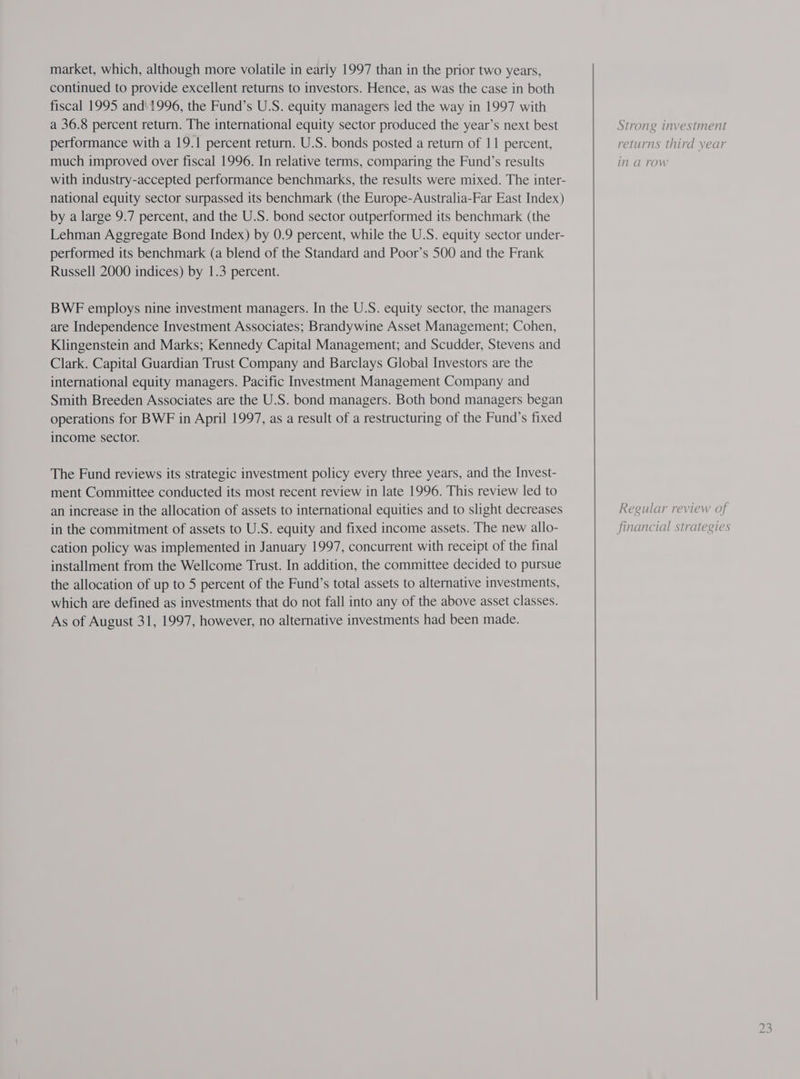 market, which, although more volatile in early 1997 than in the prior two years, continued to provide excellent returns to investors. Hence, as was the case in both fiscal 1995 and 1996, the Fund’s U.S. equity managers led the way in 1997 with a 36.8 percent return. The international equity sector produced the year’s next best performance with a 19.1 percent return. U.S. bonds posted a return of 11 percent, much improved over fiscal 1996. In relative terms, comparing the Fund’s results with industry-accepted performance benchmarks, the results were mixed. The inter- national equity sector surpassed its benchmark (the Europe-Australia-Far East Index) by a large 9.7 percent, and the U.S. bond sector outperformed its benchmark (the Lehman Aggregate Bond Index) by 0.9 percent, while the U.S. equity sector under- performed its benchmark (a blend of the Standard and Poor’s 500 and the Frank Russell 2000 indices) by 1.3 percent. BWE employs nine investment managers. In the U.S. equity sector, the managers are Independence Investment Associates; Brandywine Asset Management; Cohen, Klingenstein and Marks; Kennedy Capital Management; and Scudder, Stevens and Clark. Capital Guardian Trust Company and Barclays Global Investors are the international equity managers. Pacific Investment Management Company and Smith Breeden Associates are the U.S. bond managers. Both bond managers began operations for BWF in April 1997, as a result of a restructuring of the Fund’s fixed income sector. The Fund reviews its strategic investment policy every three years, and the Invest- ment Committee conducted its most recent review in late 1996. This review led to an increase in the allocation of assets to international equities and to slight decreases in the commitment of assets to U.S. equity and fixed income assets. The new allo- cation policy was implemented in January 1997, concurrent with receipt of the final installment from the Wellcome Trust. In addition, the committee decided to pursue the allocation of up to 5 percent of the Fund’s total assets to alternative investments, which are defined as investments that do not fall into any of the above asset classes. As of August 31, 1997, however, no alternative investments had been made. Strong investment returns third year in a row Regular review of