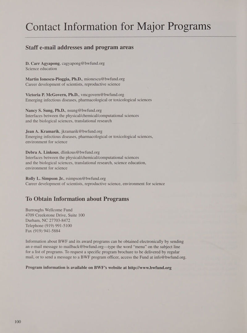 Contact Information for Major Programs Staff e-mail addresses and program areas D. Carr Agyapong, cagyapong @bwfund.org Science education Martin Ionescu-Pioggia, Ph.D., mionescu@bwfund.org Career development of scientists, reproductive science Victoria P. McGovern, Ph.D., vmcgovern @bwfund.org Emerging infectious diseases, pharmacological or toxicological sciences Nancy S. Sung, Ph.D., nsung @bwfund.org Interfaces between the physical/chemical/computational sciences and the biological sciences, translational research Jean A. Kramarik, jkramarik @ bwfund.org Emerging infectious diseases, pharmacological or toxicological sciences, environment for science Debra A. Linkous, dlinkous @bwfund.org Interfaces between the physical/chemical/computational sciences and the biological sciences, translational research, science education, environment for science Rolly L. Simpson Jr., rsimpson @bwfund.org Career development of scientists, reproductive science, environment for science To Obtain Information about Programs Burroughs Wellcome Fund 4709 Creekstone Drive, Suite 100 Durham, NC 27703-8472 Telephone (919) 991-5100 Fax (919) 941-5884 Information about BWF and its award programs can be obtained electronically by sending an e-mail message to mailback @bwfund.org—type the word “menu” on the subject line for a list of programs. To request a specific program brochure to be delivered by regular mail, or to send a message to a BWF program officer, access the Fund at info@bwfund.org. Program information is available on BWF’s website at http://www.bwfund.org