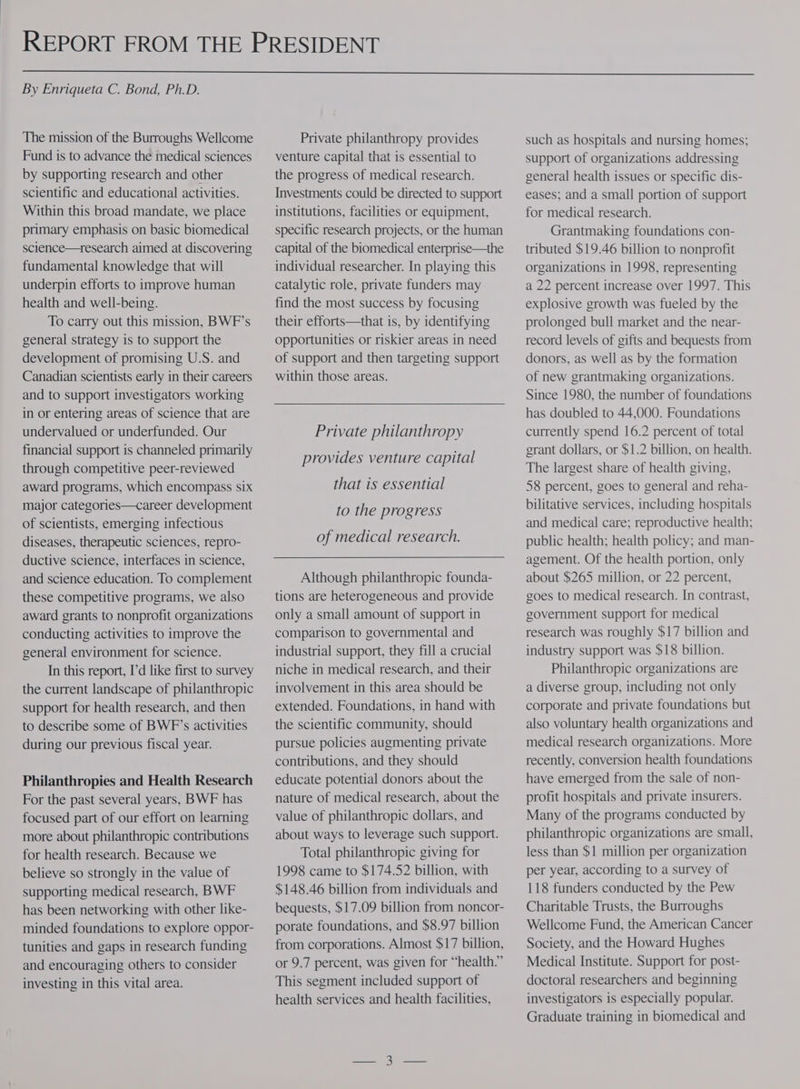 By Enriqueta C. Bond, Ph.D. The mission of the Burroughs Wellcome Fund is to advance the medical sciences by supporting research and other scientific and educational activities. Within this broad mandate, we place primary emphasis on basic biomedical science—tesearch aimed at discovering fundamental knowledge that will underpin efforts to improve human health and well-being. To carry out this mission, BWF’s general strategy is to support the development of promising U.S. and Canadian scientists early in their careers and to support investigators working in or entering areas of science that are undervalued or underfunded. Our financial support is channeled primarily through competitive peer-reviewed award programs, which encompass six major categories—career development of scientists, emerging infectious diseases, therapeutic sciences, repro- ductive science, interfaces in science, and science education. To complement these competitive programs, we also award grants to nonprofit organizations conducting activities to improve the general environment for science. In this report, I’d like first to survey the current landscape of philanthropic support for health research, and then to describe some of BWF’s activities during our previous fiscal year. Philanthropies and Health Research For the past several years, BWF has focused part of our effort on learning more about philanthropic contributions for health research. Because we believe so strongly in the value of supporting medical research, BWF has been networking with other like- minded foundations to explore oppor- tunities and gaps in research funding and encouraging others to consider investing in this vital area. Private philanthropy provides venture capital that is essential to the progress of medical research. Investments could be directed to support institutions, facilities or equipment, specific research projects, or the human capital of the biomedical enterprise—the individual researcher. In playing this catalytic role, private funders may find the most success by focusing their efforts—that is, by identifying opportunities or riskier areas in need of support and then targeting support within those areas. Private philanthropy provides venture capital that is essential to the progress of medical research. Although philanthropic founda- tions are heterogeneous and provide only a small amount of support in comparison to governmental and industrial support, they fill a crucial niche in medical research, and their involvement in this area should be extended. Foundations, in hand with the scientific community, should pursue policies augmenting private contributions, and they should educate potential donors about the nature of medical research, about the value of philanthropic dollars, and about ways to leverage such support. Total philanthropic giving for 1998 came to $174.52 billion, with $148.46 billion from individuals and bequests, $17.09 billion from noncor- porate foundations, and $8.97 billion from corporations. Almost $17 billion, or 9.7 percent, was given for “health.” This segment included support of health services and health facilities, such as hospitals and nursing homes; support of organizations addressing general health issues or specific dis- eases; and a small portion of support for medical research. Grantmaking foundations con- tributed $19.46 billion to nonprofit organizations in 1998, representing a 22 percent increase over 1997. This explosive growth was fueled by the prolonged bull market and the near- record levels of gifts and bequests from donors, as well as by the formation of new grantmaking organizations. Since 1980, the number of foundations has doubled to 44,000. Foundations currently spend 16.2 percent of total grant dollars, or $1.2 billion, on health. The largest share of health giving, 58 percent, goes to general and reha- bilitative services, including hospitals and medical care; reproductive health; public health; health policy; and man- agement. Of the health portion, only about $265 million, or 22 percent, goes to medical research. In contrast, government support for medical research was roughly $17 billion and industry support was $18 billion. Philanthropic organizations are a diverse group, including not only corporate and private foundations but also voluntary health organizations and medical research organizations. More recently, conversion health foundations have emerged from the sale of non- profit hospitals and private insurers. Many of the programs conducted by philanthropic organizations are small, less than $1 million per organization per year, according to a survey of 118 funders conducted by the Pew Charitable Trusts, the Burroughs Wellcome Fund, the American Cancer Society, and the Howard Hughes Medical Institute. Support for post- doctoral researchers and beginning investigators is especially popular. Graduate training in biomedical and