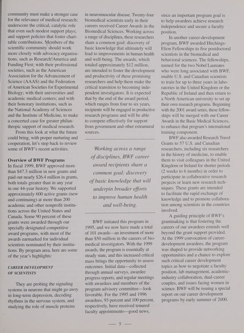 community must make a stronger case for the relevance of medical research; underscore the critical, catalytic role that even such modest support plays; and support policies that foster chari- table contributions. Members of the scientific community should work more closely with advocacy organiza- tions, such as Research! America and Funding First; with their professional societies, such as the American Association for the Advancement of Science (AAAS) and the Federation of American Societies for Experimental Biology; with their universities and academic medical centers; and with their honorary institutions, such as the National Academy of Sciences and the Institute of Medicine, to make a concerted case for greater philan- thropic support of medical research. From this look at what the future could bring, with proper nurturing and cooperation, let’s step back to review some of BWF’s recent activities. Overview of BWF Programs In fiscal 1999, BWE approved more than $47.3 million in new grants and paid out nearly $26.4 million in grants, both totals greater than in any year in our 44-year history. We supported approximately 600 active grants (new and continuing) at more than 200 academic and other nonprofit institu- tions across the United States and Canada. Some 90 percent of these grants were awarded through our specially designated competitive award programs, with most of the awards earmarked for individual scientists nominated by their institu- tions. By program area, here are some of the year’s highlights: CAREER DEVELOPMENT OF SCIENTISTS They are probing the signaling systems in neurons that might go awry in long-term depression, decoding rhythms in the nervous system, and studying the role of muscle proteins in neuromuscular disease. Twenty-four biomedical scientists early in their careers received Career Awards in the Biomedical Sciences. Working across a range of disciplines, these researchers share a common goal: discovery of basic knowledge that ultimately will lead to improvements in human health and well-being. The awards, which totaled approximately $12 million, are intended to foster the development and productivity of these promising researchers and help them make the critical transition to becoming inde- pendent investigators. It is expected that by the end of the award period, which ranges from four to six years, recipients will be engaged in productive research programs and will be able to compete effectively for support from government and other extramural sources. Working across a range of disciplines, BWF career award recipients share a common goal: discovery of basic knowledge that will underpin broader efforts to improve human health and well-being. BWE initiated this program in 1995, and we now have made a total of 101 awards—an investment of more than $50 million in the careers of bio- medical investigators. With the 1999 awards, the program is essentially at steady state, and this increased critical mass brings the opportunity to assess outcomes. Initial data—collected through annual surveys, awardee progress reports, and regular meetings with awardees and members of the program advisory committee—look favorable. For the 1995 and 1996 awardees, 93 percent and 100 percent, respectively, have received tenured faculty appointments—good news, since an important program goal is to help awardees achieve research independence and secure a faculty position. In another career-development program, BWE awarded Hitchings- Elion Fellowships to five postdoctoral scientists in the biomedical and behavioral sciences. The fellowships, named for the two Nobel Laureates who were long associated with BWF, enable U.S. and Canadian scientists to train for up to three years in labo- ratories in the United Kingdom or the Republic of Ireland and then return to a North American university to set up their own research programs. Beginning with the 2001 award series, these fellow- ships will be merged with our Career Awards in the Basic Medical Sciences, to enhance that program’s international training component. BWE also awarded Research Travel Grants to 57 U.S. and Canadian researchers, including six researchers in the history of medicine, to enable them to visit colleagues in the United Kingdom or Ireland for shorter periods (2 weeks to 6 months) in order to participate in collaborative research projects or learn new research tech- niques. These grants are intended to facilitate the rapid exchange of knowledge and to promote collabora- tion among scientists in the countries involved. A guiding principle of BWF’s grantmaking is that fostering the careers of our awardees extends well beyond the grant support provided. At the 1999 convocation of career- development awardees, the program was shaped to provide networking opportunities and a chance to explore such critical career development topics as how to negotiate a faculty position, lab management, academic- industry collaboration, dual-career couples, and issues facing women in science. BWF will be issuing a special report on our career development programs by early summer of 2000.