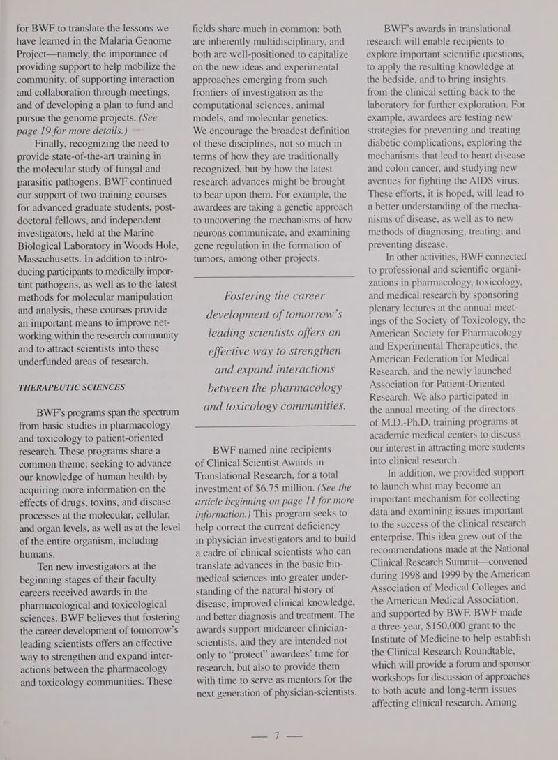 for BWF to translate the lessons we have learned in the Malaria Genome Project—namely, the importance of providing support to help mobilize the community, of supporting interaction and collaboration through meetings, and of developing a plan to fund and pursue the genome projects. (See page 19 for more details.) Finally, recognizing the need to provide state-of-the-art training in the molecular study of fungal and parasitic pathogens, BWF continued our support of two training courses for advanced graduate students, post- doctoral fellows, and independent investigators, held at the Marine Biological Laboratory in Woods Hole, Massachusetts. In addition to intro- ducing participants to medically impor- tant pathogens, as well as to the latest methods for molecular manipulation and analysis, these courses provide an important means to improve net- working within the research community and to attract scientists into these underfunded areas of research. THERAPEUTIC SCIENCES BWF’s programs span the spectrum from basic studies in pharmacology and toxicology to patient-oriented research. These programs share a common theme: seeking to advance our knowledge of human health by acquiring more information on the effects of drugs, toxins, and disease processes at the molecular, cellular, and organ levels, as well as at the level of the entire organism, including humans. Ten new investigators at the beginning stages of their faculty careers received awards in the pharmacological and toxicological sciences. BWF believes that fostering the career development of tomorrow’s leading scientists offers an effective way to strengthen and expand inter- actions between the pharmacology and toxicology communities. These fields share much in common: both are inherently multidisciplinary, and both are well-positioned to capitalize on the new ideas and experimental approaches emerging from such frontiers of investigation as the computational sciences, animal models, and molecular genetics. We encourage the broadest definition of these disciplines, not so much in terms of how they are traditionally recognized, but by how the latest research advances might be brought to bear upon them. For example, the awardees are taking a genetic approach to uncovering the mechanisms of how neurons communicate, and examining gene regulation in the formation of tumors, among other projects. Fostering the career development of tomorrow’s leading scientists offers an effective way to strengthen and expand interactions between the pharmacology and toxicology communities. BWE named nine recipients of Clinical Scientist Awards in Translational Research, for a total investment of $6.75 million. (See the article beginning on page 11 for more information.) This program seeks to help correct the current deficiency in physician investigators and to build a cadre of clinical scientists who can translate advances in the basic bio- medical sciences into greater under- standing of the natural history of disease, improved clinical knowledge, and better diagnosis and treatment. The awards support midcareer clinician- scientists, and they are intended not only to “protect” awardees’ time for research, but also to provide them with time to serve as mentors for the next generation of physician-scientists. BWP’s awards in translational research will enable recipients to explore important scientific questions, to apply the resulting knowledge at the bedside, and to bring insights from the clinical setting back to the laboratory for further exploration. For example, awardees are testing new strategies for preventing and treating diabetic complications, exploring the mechanisms that lead to heart disease and colon cancer, and studying new avenues for fighting the AIDS virus. These efforts, it is hoped, will lead to a better understanding of the mecha- nisms of disease, as well as to new methods of diagnosing, treating, and preventing disease. In other activities, BWF connected to professional and scientific organi- zations in pharmacology, toxicology, and medical research by sponsoring plenary lectures at the annual meet- ings of the Society of Toxicology, the American Society for Pharmacology and Experimental Therapeutics, the American Federation for Medical Research, and the newly launched Association for Patient-Oriented Research. We also participated in the annual meeting of the directors of M.D.-Ph.D. training programs at academic medical centers to discuss our interest in attracting more students into clinical research. In addition, we provided support to launch what may become an important mechanism for collecting data and examining issues important to the success of the clinical research enterprise. This idea grew out of the recommendations made at the National Clinical Research Summit—convened during 1998 and 1999 by the American Association of Medical Colleges and the American Medical Association, and supported by BWF. BWF made a three-year, $150,000 grant to the Institute of Medicine to help establish the Clinical Research Roundtable, which will provide a forum and sponsor workshops for discussion of approaches to both acute and long-term issues affecting clinical research. Among
