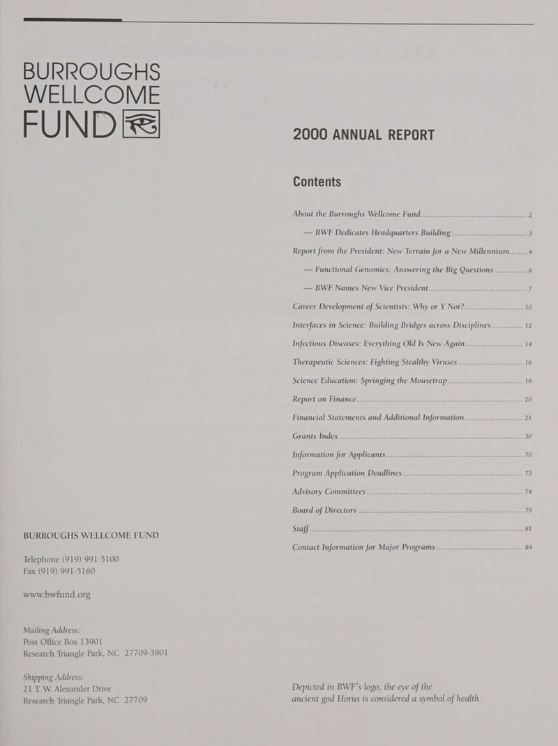 BURROUGHS WELLCOME FUND Fel BURROUGHS WELLCOME FUND Telephone (919) 991-5100 Fax (919) 991-5160 www.bwfiund.org Mailing Address: Post Office Box 13901 Research Triangle Park, NC 27709-3901 Shipping Address: 21 T. W Alexander Drive Research Triangle Park, NC 27709 2000 ANNUAL REPORT Contents About the Burroughs Wellcome Pund.......ssccscccsssssssssscsesssssesssssssescssessessesssssss 2 — BWF Dedicates Headquarters Building ...........0:::.sccsssssssseseeeeeien 3 Report from the President: New Terrain for a New Millennium......... 4 — Functional Genomics: Answering the Big Questions ...............00- 6 = BW Names) New) Vice President cmrenan anteater 7 Career Development of Scientists: Why or Y NOt? .......c.::::.scsseeeeeee 10 Interfaces in Science: Building Bridges across Disciplines.................. 12 Infectious Diseases: Everything Old Is New Again ...........000000000000000000 14 Therapeutic Sciences: Fighting Stealthy Viruses .......ccccswsenn 16 Science Education: Springing the Mousetrap .......:.:.ccccssssieeseeeeeeeen 18 REPOVUOM LLILONIGE srecerccsse eh ene cece rre seer re eet asictatstads «cpus otha vaat ena eee aE 20 Financial Statements and Additional Information... 21 MGT ANIES) Ln excaeemeeeeete Ren gee eee recreate reece ee ere eerie 30 EfOr Malone forzApplicants immanent rates tetera cetera ss 70 PrOchampAppilcauioneD CadliNes a emtmee ee reer ty erie sas 73 CACEVISON YA COMINILLEES ener tac trtees carretera eee couisties toe erurnser curate 74 Board of Dinectors ceccetcree cee reseeccctr reste eae se aceasta tits srtacasi aanetarsies 79 STII feelers ts aoe pcre ee ee oe er ee enone nero eons 81 Contact Information for Major Programs ...........c:.cccccesseeceeeseeecseeseeee 84 Depicted in BWF’s logo, the eye of the ancient god Horus is considered a symbol of health.