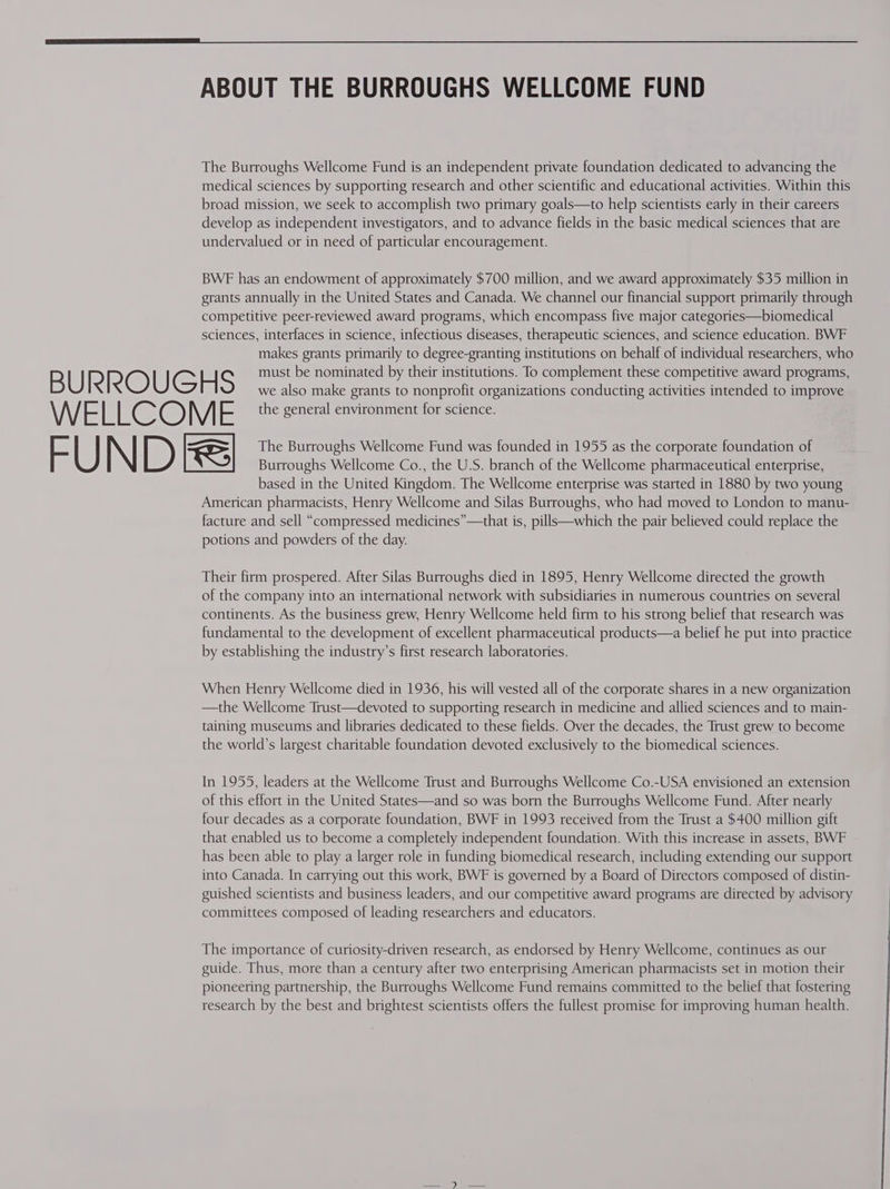 The Burroughs Wellcome Fund is an independent private foundation dedicated to advancing the medical sciences by supporting research and other scientific and educational activities. Within this broad mission, we seek to accomplish two primary goals—to help scientists early in their careers develop as independent investigators, and to advance fields in the basic medical sciences that are undervalued or in need of particular encouragement. BWE has an endowment of approximately $700 million, and we award approximately $35 million in grants annually in the United States and Canada. We channel our financial support primarily through competitive peer-reviewed award programs, which encompass five major categories—biomedical sciences, interfaces in science, infectious diseases, therapeutic sciences, and science education. BWF makes grants primarily to degree-granting institutions on behalf of individual researchers, who RB U Pe RO U e H S must be nominated by their institutions. To complement these competitive award programs, we also make grants to nonprofit organizations conducting activities intended to improve WE Hee O M - the general environment for science. ~~ U N D ne The Burroughs Wellcome Fund was founded in 1955 as the corporate foundation of Burroughs Wellcome Co., the U.S. branch of the Wellcome pharmaceutical enterprise, based in the United Kingdom. The Wellcome enterprise was started in 1880 by two young American pharmacists, Henry Wellcome and Silas Burroughs, who had moved to London to manu- facture and sell “compressed medicines”—that is, pills—which the pair believed could replace the potions and powders of the day. Their firm prospered. After Silas Burroughs died in 1895, Henry Wellcome directed the growth of the company into an international network with subsidiaries in numerous countries on several continents. As the business grew, Henry Wellcome held firm to his strong belief that research was fundamental to the development of excellent pharmaceutical products—a belief he put into practice by establishing the industry’s first research laboratories. When Henry Wellcome died in 1936, his will vested all of the corporate shares in a new organization —the Wellcome Trust—devoted to supporting research in medicine and allied sciences and to main- taining museums and libraries dedicated to these fields. Over the decades, the Trust grew to become the world’s largest charitable foundation devoted exclusively to the biomedical sciences. In 1955, leaders at the Wellcome Trust and Burroughs Wellcome Co.-USA envisioned an extension of this effort in the United States—and so was born the Burroughs Wellcome Fund. After nearly four decades as a corporate foundation, BWF in 1993 received from the Trust a $400 million gift that enabled us to become a completely independent foundation. With this increase in assets, BWF has been able to play a larger role in funding biomedical research, including extending our support into Canada. In carrying out this work, BWF is governed by a Board of Directors composed of distin- guished scientists and business leaders, and our competitive award programs are directed by advisory committees composed of leading researchers and educators. The importance of curiosity-driven research, as endorsed by Henry Wellcome, continues as our guide. Thus, more than a century after two enterprising American pharmacists set in motion their pioneering partnership, the Burroughs Wellcome Fund remains committed to the belief that fostering research by the best and brightest scientists offers the fullest promise for improving human health.