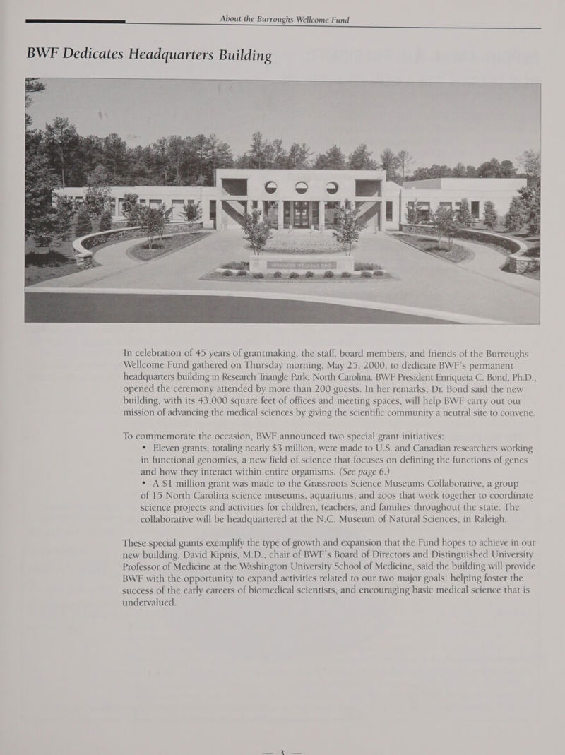 In celebration of 45 years of grantmaking, the staff, board members, and friends of the Burroughs Wellcome Fund gathered on Thursday morning, May 25, 2000, to dedicate BWF’s permanent headquarters building in Research Triangle Park, North Carolina. BWF President Enriqueta C. Bond, Ph.D., opened the ceremony attended by more than 200 guests. In her remarks, Dr. Bond said the new building, with its 43,000 square feet of offices and meeting spaces, will help BWF carry out our mission of advancing the medical sciences by giving the scientific community a neutral site to convene. To commemorate the occasion, BWF announced two special grant initiatives: * Eleven grants, totaling nearly $3 million, were made to U.S. and Canadian researchers working in functional genomics, a new field of science that focuses on defining the functions of genes and how they interact within entire organisms. (See page 6.) ¢ A $1 million grant was made to the Grassroots Science Museums Collaborative, a group of 15 North Carolina science museums, aquariums, and zoos that work together to coordinate science projects and activities for children, teachers, and families throughout the state. The collaborative will be headquartered at the N.C. Museum of Natural Sciences, in Raleigh. These special grants exemplify the type of growth and expansion that the Fund hopes to achieve in our new building. David Kipnis, M.D., chair of BWF’s Board of Directors and Distinguished University Professor of Medicine at the Washington University School of Medicine, said the building will provide BWE with the opportunity to expand activities related to our two major goals: helping foster the success of the early careers of biomedical scientists, and encouraging basic medical science that is undervalued.