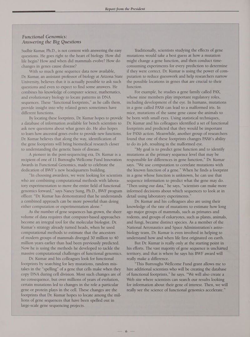 Functional Genomics: Answering the Big Questions Sudhir Kumar, Ph.D., is not content with answering the easy questions. He goes right to the heart of biology. How did life begin? How and when did mammals evolve? How do changes in genes cause disease? With so much gene sequence data now available, Dr. Kumar, an assistant professor of biology at Arizona State University, believes that it is actually possible to ask such questions and even to expect to find some answers. He combines his knowledge of computer science, mathematics, and evolutionary biology to locate patterns in DNA sequences. These “functional footprints,” as he calls them, provide insight into why related genes sometimes have different functions. By locating these footprints, Dr. Kumar hopes to provide a database of information available for bench scientists to ask new questions about what genes do. He also hopes to learn how ancestral genes evolve to provide new functions. Dr. Kumar believes that along the way, identification of the gene footprints will bring biomedical research closer to understanding the genetic basis of disease. A pioneer in the post-sequencing era, Dr. Kumar is a recipient of one of 11 Burroughs Wellcome Fund Innovation Awards in Functional Genomics, made to celebrate the dedication of BWF’s new headquarters building. “In choosing awardees, we were looking for scientists who are combining computational methods with labora- tory experimentation to move the entire field of functional genomics forward,” says Nancy Sung, Ph.D., BWF program officer. “Dr. Kumar has demonstrated that he understands a combined approach can be more powerful than doing either computation or experimentation alone.” As the number of gene sequences has grown, the sheer volume of data requires that computer-based approaches become an integral tool for the molecular biologist. Dr. Kumar's strategy already turned heads, when he used computational methods to estimate that the ancestors of modern groups of mammals diverged 30 million to 40 million years earlier than had been previously predicted. Now he is using the methods he developed to tackle the massive computational challenges of functional genomics. Dr. Kumar and his colleagues look for functional footprints by searching for key mutations, random mis- takes in the “spelling” of a gene that cells make when they copy DNA during cell division. Most such changes are of no consequence, but over millions of years of evolution, certain mutations led to changes in the role a particular gene or protein plays in the cell. These changes are the footprints that Dr. Kumar hopes to locate among the mil- lions of gene sequences that have been spelled out in large-scale gene sequencing projects. Traditionally, scientists studying the effects of gene mutations would take a best guess at how a mutation might change a gene function, and then conduct time- consuming experiments for every prediction to determine if they were correct. Dr. Kumar is using the power of com- putation to reduce guesswork and help researchers narrow the possible locations in genes that are crucial to their function. For example, he studies a gene family called PAX, whose nine members play important regulatory roles, including development of the eye. In humans, mutations in a gene called PAX6 can lead to a malformed iris. In mice, mutations of the same gene cause the animals to be born with small eyes. Using statistical techniques, Dr. Kumar and his colleagues identified a set of functional footprints and predicted that they would be important for PAX6 action. Meanwhile, another group of researchers found that one of these footprints changes PAX6’s ability to do its job, resulting in the malformed eye. “My goal is to predict gene function and to identify mutations at the primary sequence level that may be responsible for differences in gene function,” Dr. Kumar says. “We use computation to correlate mutations with the known function of a gene.” When he finds a footprint in a gene whose function is unknown, he can use that sequence information to predict what the gene may do. “Then using our data,” he says, “scientists can make more informed decisions about which sequences to look at in detail using laboratory experiments.” Dr. Kumar and his colleagues also are using their knowledge of the rate of mutations to estimate how long ago major groups of mammals, such as primates and rodents, and groups of eukaryotes, such as plants, animals, and fungi, became distinct species. As a member of the National Aeronautics and Space Administration’s astro- biology team, Dr. Kumar is even involved in helping to understand how and when life first originated on earth. But Dr. Kumar is really only at the starting point in his efforts. The vast majority of gene sequence is uncharted territory, and that is where he says his BWF award will really make a difference. “This Burroughs Wellcome Fund grant allows me to hire additional scientists who will be creating the database of functional footprints,” he says. “We will also create a Web site where scientists can search our results looking for information about their gene of interest. Then, we will really see the science of functional genomics accelerate.”
