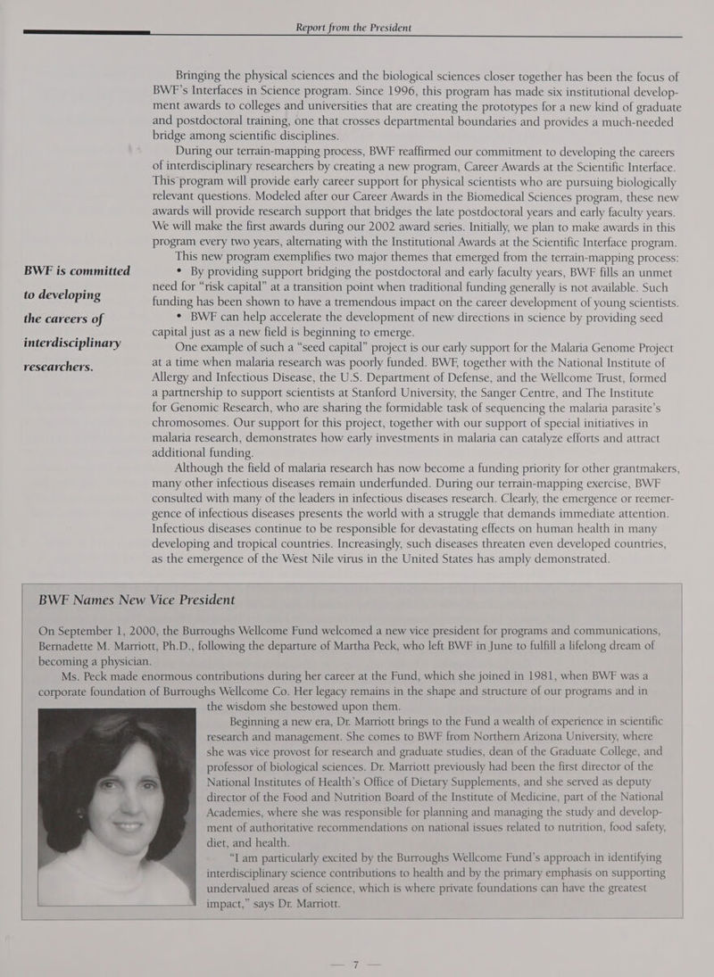 eT. ee ee Bringing the physical sciences and the biological sciences closer together has been the focus of BWF’s Interfaces in Science program. Since 1996, this program has made six institutional develop- ment awards to colleges and universities that are creating the prototypes for a new kind of graduate and postdoctoral training, one that crosses departmental boundaries and provides a much-needed bridge among scientific disciplines. During our terrain-mapping process, BWF reaffirmed our commitment to developing the careers of interdisciplinary researchers by creating a new program, Career Awards at the Scientific Interface. This program will provide early career support for physical scientists who are pursuing biologically relevant questions. Modeled after our Career Awards in the Biomedical Sciences program, these new awards will provide research support that bridges the late postdoctoral years and early faculty years. We will make the first awards during our 2002 award series. Initially, we plan to make awards in this program every two years, alternating with the Institutional Awards at the Scientific Interface program. This new program exemplifies two major themes that emerged from the terrain-mapping process: BWE is committed * By providing support bridging the postdoctoral and early faculty years, BWF fills an unmet need for “risk capital” at a transition point when traditional funding generally is not available. Such to developin : ae Pins funding has been shown to have a tremendous impact on the career development of young scientists. the careers of * BWE can help accelerate the development of new directions in science by providing seed , yes capital just as a new field is beginning to emerge. interdisciplinary One example of such a “seed capital” project is our early support for the Malaria Genome Project at a time when malaria research was poorly funded. BWE, together with the National Institute of Allergy and Infectious Disease, the U.S. Department of Defense, and the Wellcome Trust, formed a partnership to support scientists at Stanford University, the Sanger Centre, and The Institute for Genomic Research, who are sharing the formidable task of sequencing the malaria parasite’s chromosomes. Our support for this project, together with our support of special initiatives in malaria research, demonstrates how early investments in malaria can catalyze efforts and attract additional funding. Although the field of malaria research has now become a funding priority for other grantmakers, many other infectious diseases remain underfunded. During our terrain-mapping exercise, BWF consulted with many of the leaders in infectious diseases research. Clearly, the emergence or reemer- gence of infectious diseases presents the world with a struggle that demands immediate attention. Infectious diseases continue to be responsible for devastating effects on human health in many developing and tropical countries. Increasingly, such diseases threaten even developed countries, as the emergence of the West Nile virus in the United States has amply demonstrated. researchers. BWE Names New Vice President On September 1, 2000, the Burroughs Wellcome Fund welcomed a new vice president for programs and communications, Bernadette M. Marriott, Ph.D., following the departure of Martha Peck, who left BWF in June to fulfill a lifelong dream of becoming a physician. Ms. Peck made enormous contributions during her career at the Fund, which she joined in 1981, when BWF was a corporate foundation of Burroughs Wellcome Co. Her legacy remains in the shape and structure of our programs and in the wisdom she bestowed upon them. Beginning a new era, Dr. Marriott brings to the Fund a wealth of experience in scientific research and management. She comes to BWF from Northern Arizona University, where she was vice provost for research and graduate studies, dean of the Graduate College, and professor of biological sciences. Dr. Marriott previously had been the first director of the National Institutes of Health’s Office of Dietary Supplements, and she served as deputy director of the Food and Nutrition Board of the Institute of Medicine, part of the National Academies, where she was responsible for planning and managing the study and develop- ment of authoritative recommendations on national issues related to nutrition, food safety, diet, and health. “I am particularly excited by the Burroughs Wellcome Fund’s approach in identifying interdisciplinary science contributions to health and by the primary emphasis on supporting undervalued areas of science, which is where private foundations can have the greatest impact,” says Dr. Marriott.