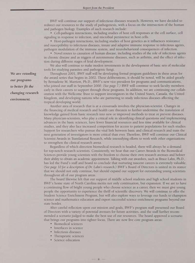 We are retooling our programs to better fit the changing research environment. Report from the President BWF will continue our support of infectious diseases research. However, we have decided to redirect our resources to the study of pathogenesis, with a focus on the intersection of the human and pathogen biology. Examples of such research include: * Cell-pathogen interactions, including studies of host cell responses at the cell surface, cell signaling in response to infection, and microbial persistence in host cells. ° Host-pathogen interactions, including studies of host genetics as it influences resistance and susceptibility to infectious diseases, innate and adaptive immune response to infectious agents, pathogen modulation of the immune system, and neurobehavioral consequences of infection. ¢ Novel routes to causation of human disease, including studies of the role of infectious agents in chronic disease and as triggers of autoimmune diseases, such as arthritis, and the effect of infec- tion during different stages of fetal development. We also will continue to make modest investments in the development of basic sets of molecular tools for studying parasites and pathogenic fungi. Throughout 2001, BWF staff will be developing formal program guidelines in these areas for the award series that begins in 2002. These deliberations, it should be noted, will be aided greatly by Bernadette M. Marriott, Ph.D., BWF’s new vice president for programs and communications, who joined our staff in September 2000. (See page 7.) BWF will continue to seek faculty members early in their careers to support through these programs. In addition, we are continuing our collab- oration with the Wellcome Trust to support investigators in the United States, Canada, the United Kingdom, and developing nations who are partnering to study infectious diseases affecting the tropical developing world. Another area of research that is at a crossroads involves the physician-scientist. Changes in the financing of medical research and health care threaten to further undermine the translation of knowledge gained from basic research into new or improved methods to treat or prevent diseases. Many physician-scientists, who play a critical role in identifying clinical questions and implementing advances in the basic sciences, have fewer financial resources and less time available for clinical studies, and they also face increased competition for access to patient populations for such studies. Support for researchers who pursue the vital link between basic and clinical research and train the next generation of investigators is more critical than ever. Therefore, BWF will continue our Clinical Scientist Awards in Translational Research, while intensifying efforts to work with other organizations to strengthen the clinical research arena. Regardless of which direction biomedical research is headed, there will always be a demand for top-notch research scientists. Consistently, we hear that our Career Awards in the Biomedical Sciences provide young scientists with the freedom to choose their own research avenues and bolster their ability to obtain an academic appointment. Talking with our awardees, such as Bruce Lahn, Ph.D., has led the Fund’s staff and board to conclude that nurturing nascent careers is extremely valuable. (See page 10 for a description of Dr. Lahn’s research.) BWF’s Board of Directors is united in its stance that we should not only continue, but should expand our support for outstanding young scientists throughout all of our program areas. The board likewise felt that our support of middle school students and high school students in BWF’s home state of North Carolina merits not only continuation, but expansion. If we are to have a continuing flow of bright young people who choose science as a career, then we must give young people the opportunity to experience the thrill of scientific discovery. We will continue to offer the Student Science Enrichment Program, but will also explore ways to leverage our funds to champion science and mathematics education and export successful science enrichment programs beyond our state border. After careful reflection upon our mission and goals, BWF’s program staff presented our Board of Directors with a variety of potential avenues for future activities, and the staff further recom- mended a scenario judged to make the best use of our resources. The board approved a scenario that brings our programs into tighter focus. There are now five core program areas: * Biomedical sciences * Interfaces in science * Infectious diseases ¢ Therapeutic sciences * Science education