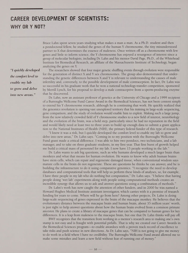 “I quickly developed the comfort level to enable my lab to grow and delve into new areas.” Bruce Lahn spent seven years studying what makes a man a man. As a Ph.D. student and then a postdoctoral fellow, he studied the genes of the human Y chromosome, the tiny misunderstood partner to X that determines the essence of maleness. Once written off as a chromosome with few genes and little to inform science, the Y chromosome has enjoyed a resurgence of interest since a group of molecular biologists, including Dr. Lahn and his mentor David Page, Ph.D., of the Whitehead Institute for Biomedical Research, an affiliate of the Massachusetts Institute of Technology, began analyzing the genes on Y. The researchers showed that four major genetic shuffling events through evolution were responsible for the generation of distinct X and Y sex chromosomes. The group also demonstrated that under- standing the genetic differences between X and Y is relevant to understanding the causes of male infertility and, conversely, to the possible development of male contraception. In fact, Dr. Lahn was so successful in his graduate work that he won a national technology-transfer competition, sponsored by Merrill Lynch, for his proposal to develop a male contraceptive from a sperm-producing enzyme that he discovered. Dr. Lahn, now an assistant professor of genetics at the University of Chicago and a 1999 recipient of a Burroughs Wellcome Fund Career Award in the Biomedical Sciences, has not been content simply to extend his Y chromosome research, although he is continuing that work. He quickly realized that the genomics revolution is opening vast unexplored territory that his training in large-scale sequencing, gene comparison, and the study of evolution would enable him to exploit. Making such a large jump, from the now relatively crowded field of Y chromosome studies to a new field of interest, neurobiology and the evolution of the brain, was a bold step, particularly since he had no reputation in the field and would likely need at least two to three years to build up enough data to submit a grant applica- tion to the National Institutes of Health (NIH), the primary federal funder of this type of research. “I knew it was a risk, but I quickly developed the comfort level to enable my lab to grow and delve into new areas,” Dr. Lahn says. “Coming in to my position with the Burroughs Wellcome Fund grant made a critical difference. I was able to hire two postdocs, two technicians, and a lab manager, and to take on three graduate students, in my first year. That first burst of growth helped me build a critical mass of personnel for my lab. I now have 15 people working in the lab.” Dr. Lahn wants to ask big questions, such as why humans developed a much larger brain than monkeys and what that means for human evolution. He wants to know why adult human brains have stem cells, which can repair and regenerate damaged tissue, when conventional wisdom says mature cells in the brain do not regenerate. These are questions he thinks he can answer, and he is building the infrastructure to do it using comparative genomics. “I recognize the need to develop databases and computational tools that will help us perform these kinds of analyses, so, for example, I have three people in my lab who do nothing but computation,” Dr. Lahn says. “I believe that having people doing ‘wet lab’ experiments along with people using computational methods creates an incredible synergy that allows us to ask and answer questions using a combination of methods.” Dr. Lahn’s work has now caught the attention of other funders, and in 2000 he was named a Howard Hughes Medical Institute assistant investigator, which carries with it a promise of research funding for years to come. Where will he go from here? Among other projects, Dr. Lahn is doing large-scale sequencing of genes expressed in the brain of the macaque monkey. He believes that the evolutionary distance between the macaque brain and human brain, about 35 million years’ worth, is just right to help answer questions about how the human brain evolved from a common primate ancestor. He plans to create a library of macaque genes that can be compared to human genes for key differences. It is a leap from maleness to the macaque brain, but one that Dr. Lahn thinks will pay off. BWF recognizes that the transition from working in a mentor’s research area to making one’s own stamp is not easy and is fraught with potential pitfalls. That is why we created our Career Awards in the Biomedical Sciences program—to enable awardees with a proven track record of excellence to take risks and push science in new directions. As Dr. Lahn says, “NIH is not going to give me money to do work in a field where I have no credibility. The Burroughs Wellcome Fund award allowed me to make some mistakes and learn a new field without fear of running out of money.”