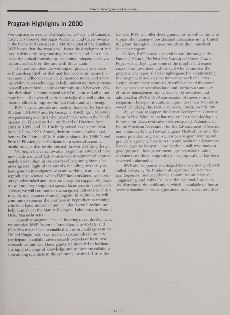 Working across a range of disciplines, 25 U.S. and Canadian researchers received Burroughs Wellcome Fund Career Awards in the Biomedical Sciences in 2000, for a total of $12.5 million. BWE hopes that the awards will foster the development and productivity of these promising researchers and help them make the critical transition to becoming independent inves- tigators, as has been the case with Bruce Lahn. The new awardees are working on projects as diverse as brain sleep rhythms that may be involved in memory, a common childhood cancer called neuroblastoma, and a new microfabrication technology to help understand how proteins in a cell’s membrane control communication between cells. But they share a common goal with Dr. Lahn and all of our awardees—discovery of basic knowledge that will underpin broader efforts to improve human health and well-being. BWF’s career awards are made in honor of Dr. Gertrude B. Elion (1918-99) and Dr. George H. Hitchings (1905-98), two pioneering scientists who played major roles in the Fund’s history. Dr. Elion served on our Board of Directors from 1991 to 1999, and Dr. Hitchings served as our president from 1974 to 1990. Among their numerous professional honors, Dr. Elion and Dr. Hitchings shared the 1988 Nobel Prize in Physiology or Medicine for a series of scientific breakthroughs that revolutionized the world of drug design. We began the career awards program in 1995 and have now made a total of 126 awards—an investment of approxi- mately $63 million in the careers of beginning biomedical investigators. Eight of the awards, including two this year, have gone to investigators who are working in an area of reproductive science, which BWF has considered to be seri- ously understudied and therefore a target for support. Although we will no longer support a special focus area in reproductive science, we will continue to encourage reproductive scientists to apply to our career awards program. In addition, we will continue to sponsor the Frontiers in Reproduction training course in basic molecular and cellular research techniques, held annually at the Marine Biological Laboratory in Wood's Hole, Massachusetts. In another program aimed at fostering career development, we awarded BWF Research Travel Grants to 46 U.S. and Canadian researchers, to enable them to visit colleagues in the United Kingdom for two weeks to six months in order to participate in collaborative research projects or learn new research techniques. These grants are intended to facilitate the rapid exchange of knowledge and to promote collabora- tion among scientists in the countries involved. This is the last year BWF will offer these grants, but we will continue to support the training of postdoctoral researchers in the United Kingdom through our Career Awards in the Biomedical Sciences program. In May, BWE issued a special report, Investing in the Future of Science: The First Five Years of the Career Awards Program, that highlights some of the insights and experi- ences of our awardees and the staff who administer the program. The report shares insights gained in administering the program, introduces the innovative work of a cross- section of our career awardees, describes some of the career issues that these scientists face, and provides a summary of career management topics selected by awardees and addressed at BWF’s 1999 convocation of career awards recipients. The report is available in print or on our Web site at www.bwfund.org/The_First_Five_Years_Career_Awards.htm. We continue to support the Career Development Center at Science’s Next Wave, an on-line resource for career development information (www.nextwave.sciencemag.org). Administered by the American Association for the Advancement of Science and cofunded by the Howard Hughes Medical Institute, the center provides insight on such topics as grant writing and grant management, how to set up and maintain a laboratory, how to negotiate for space, how to select a staff, what makes a good proposal, how government agencies make funding decisions, and how to appeal a grant proposal that has been reviewed unfavorably. BWE also supported and helped develop a new guidebook called Enhancing the Postdoctoral Experience for Scientists and Engineers, produced by the Committee on Science, Engineering, and Public Policy at the National Academies. We distributed the publication, which is available on-line at www.nationalacademies.org/postdocs, to our career awardees.