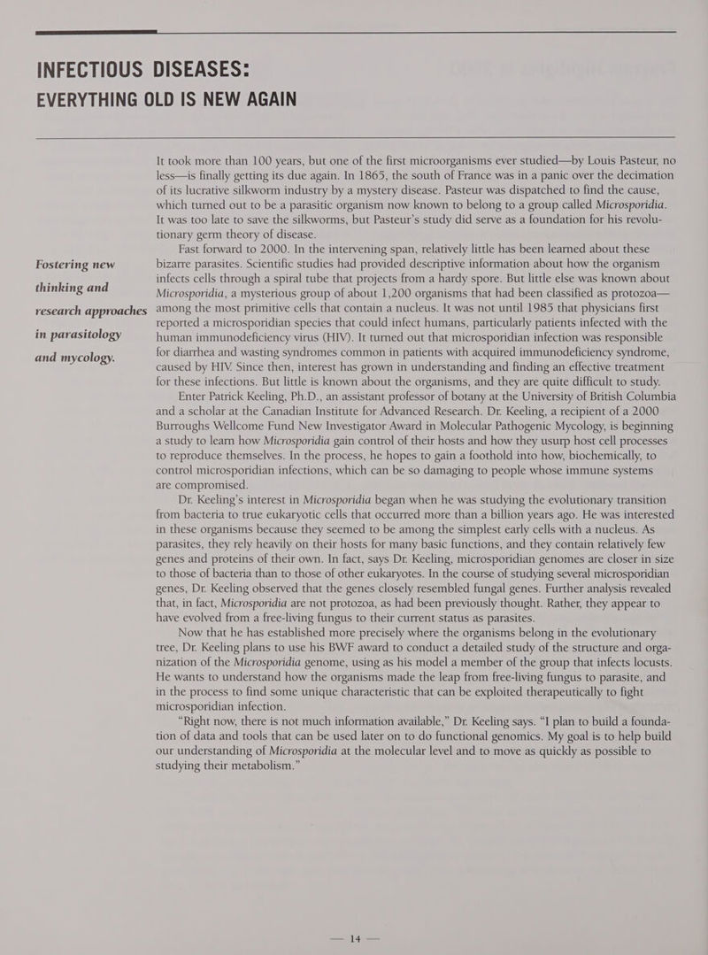 Fostering new thinking and research approaches in parasitology and mycology. It took more than 100 years, but one of the first microorganisms ever studied—by Louis Pasteur, no less—is finally getting its due again. In 1865, the south of France was in a panic over the decimation of its lucrative silkworm industry by a mystery disease. Pasteur was dispatched to find the cause, which turned out to be a parasitic organism now known to belong to a group called Microsporidia. It was too late to save the silkworms, but Pasteur’s study did serve as a foundation for his revolu- tionary germ theory of disease. Fast forward to 2000. In the intervening span, relatively little has been learned about these bizarre parasites. Scientific studies had provided descriptive information about how the organism infects cells through a spiral tube that projects from a hardy spore. But little else was known about Microsporidia, a mysterious group of about 1,200 organisms that had been classified as protozoa— among the most primitive cells that contain a nucleus. It was not until 1985 that physicians first reported a microsporidian species that could infect humans, particularly patients infected with the human immunodeficiency virus (HIV). It turned out that microsporidian infection was responsible for diarrhea and wasting syndromes common in patients with acquired immunodeficiency syndrome, caused by HIV. Since then, interest has grown in understanding and finding an effective treatment for these infections. But little is known about the organisms, and they are quite difficult to study. Enter Patrick Keeling, Ph.D., an assistant professor of botany at the University of British Columbia and a scholar at the Canadian Institute for Advanced Research. Dr. Keeling, a recipient of a 2000 Burroughs Wellcome Fund New Investigator Award in Molecular Pathogenic Mycology, is beginning a study to learn how Microsporidia gain control of their hosts and how they usurp host cell processes to reproduce themselves. In the process, he hopes to gain a foothold into how, biochemically, to control microsporidian infections, which can be so damaging to people whose immune systems are compromised. Dr. Keeling’s interest in Microsporidia began when he was studying the evolutionary transition from bacteria to true eukaryotic cells that occurred more than a billion years ago. He was interested in these organisms because they seemed to be among the simplest early cells with a nucleus. As parasites, they rely heavily on their hosts for many basic functions, and they contain relatively few genes and proteins of their own. In fact, says Dr. Keeling, microsporidian genomes are closer in size to those of bacteria than to those of other eukaryotes. In the course of studying several microsporidian genes, Dr. Keeling observed that the genes closely resembled fungal genes. Further analysis revealed that, in fact, Microsporidia are not protozoa, as had been previously thought. Rather, they appear to have evolved from a free-living fungus to their current status as parasites. Now that he has established more precisely where the organisms belong in the evolutionary tree, Dr. Keeling plans to use his BWF award to conduct a detailed study of the structure and orga- nization of the Microsporidia genome, using as his model a member of the group that infects locusts. He wants to understand how the organisms made the leap from free-living fungus to parasite, and in the process to find some unique characteristic that can be exploited therapeutically to fight microsporidian infection. “Right now, there is not much information available,” Dr. Keeling says. “I plan to build a founda- tion of data and tools that can be used later on to do functional genomics. My goal is to help build our understanding of Microsporidia at the molecular level and to move as quickly as possible to studying their metabolism.”