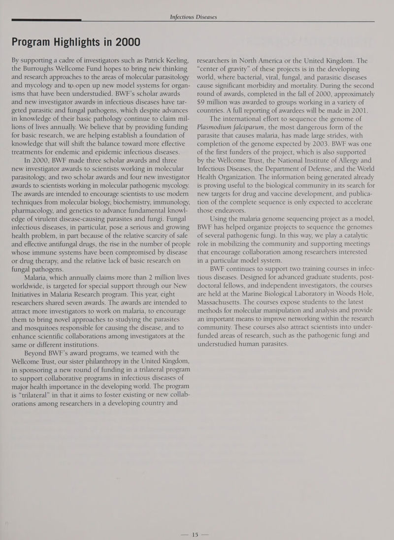 By supporting a cadre of investigators such as Patrick Keeling, the Burroughs Wellcome Fund hopes to bring new thinking and research approaches to the areas of molecular parasitology and mycology and to. open up new model systems for organ- isms that have been understudied. BWF’s scholar awards and new investigator awards in infectious diseases have tar- geted parasitic and fungal pathogens, which despite advances in knowledge of their basic pathology continue to claim mil- lions of lives annually. We believe that by providing funding for basic research, we are helping establish a foundation of knowledge that will shift the balance toward more effective treatments for endemic and epidemic infectious diseases. In 2000, BWF made three scholar awards and three new investigator awards to scientists working in molecular parasitology, and two scholar awards and four new investigator awards to scientists working in molecular pathogenic mycology. The awards are intended to encourage scientists to use modern techniques from molecular biology, biochemistry, immunology, pharmacology, and genetics to advance fundamental knowl- edge of virulent disease-causing parasites and fungi. Fungal infectious diseases, in particular, pose a serious and growing health problem, in part because of the relative scarcity of safe and effective antifungal drugs, the rise in the number of people whose immune systems have been compromised by disease or drug therapy, and the relative lack of basic research on fungal pathogens. Malaria, which annually claims more than 2 million lives worldwide, is targeted for special support through our New Initiatives in Malaria Research program. This year, eight researchers shared seven awards. The awards are intended to attract more investigators to work on malaria, to encourage them to bring novel approaches to studying the parasites and mosquitoes responsible for causing the disease, and to enhance scientific collaborations among investigators at the same or different institutions. Beyond BWF’s award programs, we teamed with the Wellcome Trust, our sister philanthropy in the United Kingdom, in sponsoring a new round of funding in a trilateral program to support collaborative programs in infectious diseases of major health importance in the developing world. The program is “trilateral” in that it aims to foster existing or new collab- orations among researchers in a developing country and researchers in North America or the United Kingdom. The “center of gravity” of these projects is in the developing world, where bacterial, viral, fungal, and parasitic diseases cause significant morbidity and mortality. During the second round of awards, completed in the fall of 2000, approximately $9 million was awarded to groups working in a variety of countries. A full reporting of awardees will be made in 2001. The international effort to sequence the genome of Plasmodium falciparum, the most dangerous form of the parasite that causes malaria, has made large strides, with completion of the genome expected by 2003. BWF was one of the first funders of the project, which is also supported by the Wellcome Trust, the National Institute of Allergy and Infectious Diseases, the Department of Defense, and the World Health Organization. The information being generated already is proving useful to the biological community in its search for new targets for drug and vaccine development, and publica- tion of the complete sequence is only expected to accelerate those endeavors. Using the malaria genome sequencing project as a model, BWE has helped organize projects to sequence the genomes of several pathogenic fungi. In this way, we play a catalytic role in mobilizing the community and supporting meetings that encourage collaboration among researchers interested in a particular model system. BWE continues to support two training courses in infec- tious diseases. Designed for advanced graduate students, post- doctoral fellows, and independent investigators, the courses are held at the Marine Biological Laboratory in Woods Hole, Massachusetts. The courses expose students to the latest methods for molecular manipulation and analysis and provide an important means to improve networking within the research community. These courses also attract scientists into under- funded areas of research, such as the pathogenic fungi and understudied human parasites.