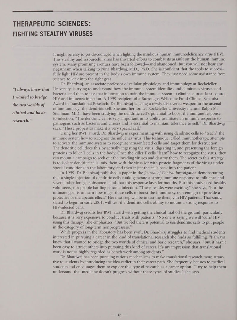 “T always knew that I wanted to bridge the two worlds of clinical and basic research.” It might be easy to get discouraged when fighting the insidious human immunodeficiency virus (HIV). This stealthy and resourceful virus has thwarted efforts to combat its assault on the human immune system. Many promising avenues have been followed—and abandoned. But you will not hear any negativism when talking to Nina Bhardwaj, M.D., Ph.D. She is confident that the tools to success- fully fight HIV are present in the body’s own immune system. They just need some assistance from science to kick into the right gear. Dr. Bhardwaj, an associate professor of cellular physiology and immunology at Rockefeller University, is trying to understand how the immune system identifies and eliminates viruses and bacteria, and then to use that information to train the immune system to eliminate, or at least control, HIV and influenza infection. A 1999 recipient of a Burroughs Wellcome Fund Clinical Scientist Award in Translational Research, Dr. Bhardwaj is using a newly discovered weapon in the arsenal of immunology: the dendritic cell. She and her former Rockefeller University mentor, Ralph M. Steinman, M.D., have been studying the dendritic cell’s potential to boost the immune response to infection. “The dendritic cell is very important in its ability to initiate an immune response to pathogens such as bacteria and viruses and is essential to maintain tolerance to self,” Dr. Bhardwaj says. “These properties make it a very special cell.” Using her BWF award, Dr. Bhardwaj is experimenting with using dendritic cells to “teach” the immune system how to recognize the influenza virus. This technique, called immunotherapy, attempts to activate the immune system to recognize virus-infected cells and target them for destruction. The dendritic cell does this by actually ingesting the virus, digesting it, and presenting the foreign proteins to killer T cells in the body. Once the killer T cells “learn” how to recognize the virus, they can mount a campaign to seek out the invading viruses and destroy them. The secret to this strategy is to isolate dendritic cells, mix them with the virus (or with protein fragments of the virus) under special conditions in the laboratory, and then inject the cells back into the patient. In 1999, Dr. Bhardwaj published a paper in the Journal of Clinical Investigation demonstrating that a single injection of dendritic cells could generate a strong immune response to influenza and several other foreign substances, and that this response lasts for months. But this study used healthy volunteers, not people battling chronic infection. “These results were exciting,” she says, “but the ultimate goal is to learn how to get these cells to boost the immune system enough to provide a protective or therapeutic effect.” Her next step will be to test the therapy in HIV patients. That study, slated to begin in early 2001, will test the dendritic cell’s ability to mount a strong response to HIV-infected cells. Dr. Bhardwaj credits her BWF award with getting the clinical trial off the ground, particularly because it is very expensive to conduct trials with patients. “No one is saying we will ‘cure’ HIV using this therapy,” she emphasizes. “But we feel there is potential to use dendritic cells to put people in the category of long-term nonprogressers.” While progress in the laboratory has been swift, Dr. Bhardwaj struggles to find medical students interested in pursuing a career in the kind of translational research she finds so fulfilling. “I always knew that I wanted to bridge the two worlds of clinical and basic research,” she says. “But it hasn’t been easy to attract others into pursuing this kind of career. It’s my impression that translational work is not as highly regarded as bench work among students.” Dr. Bhardwaj has been pursuing various mechanisms to make translational research more attrac- tive to students by introducing the idea earlier in their career path. She frequently lectures to medical students and encourages them to explore this type of research as a career option. “I try to help them understand that medicine doesn’t progress without these types of studies,” she says.
