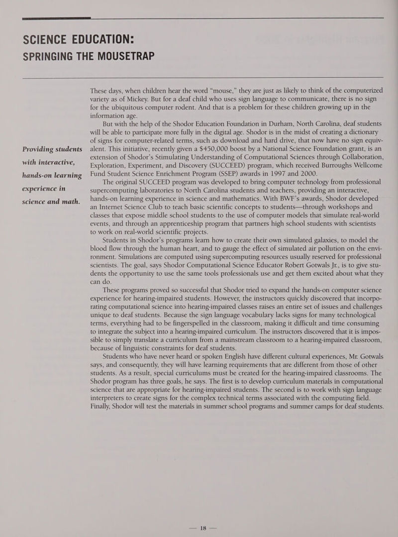 Providing students with interactive, hands-on learning experience in science and math. These days, when children hear the word “mouse,” they are just as likely to think of the computerized variety as of Mickey. But for a deaf child who uses sign language to communicate, there is no sign for the ubiquitous computer rodent. And that is a problem for these children growing up in the information age. But with the help of the Shodor Education Foundation in Durham, North Carolina, deaf students will be able to participate more fully in the digital age. Shodor is in the midst of creating a dictionary of signs for computer-related terms, such as download and hard drive, that now have no sign equiv- alent. This initiative, recently given a $450,000 boost by a National Science Foundation grant, is an extension of Shodor’s Stimulating Understanding of Computational Sciences through Collaboration, Exploration, Experiment, and Discovery (SUCCEED) program, which received Burroughs Wellcome Fund Student Science Enrichment Program (SSEP) awards in 1997 and 2000. The original SUCCEED program was developed to bring computer technology from professional supercomputing laboratories to North Carolina students and teachers, providing an interactive, hands-on learning experience in science and mathematics. With BWF’s awards, Shodor developed an Internet Science Club to teach basic scientific concepts to students—through workshops and classes that expose middle school students to the use of computer models that simulate real-world events, and through an apprenticeship program that partners high school students with scientists to work on real-world scientific projects. Students in Shodor’s programs learn how to create their own simulated galaxies, to model the blood flow through the human heart, and to gauge the effect of simulated air pollution on the envi- ronment. Simulations are computed using supercomputing resources usually reserved for professional scientists. The goal, says Shodor Computational Science Educator Robert Gotwals Jr, is to give stu- dents the opportunity to use the same tools professionals use and get them excited about what they can do. These programs proved so successful that Shodor tried to expand the hands-on computer science experience for hearing-impaired students. However, the instructors quickly discovered that incorpo- rating computational science into hearing-impaired classes raises an entire set of issues and challenges unique to deaf students. Because the sign language vocabulary lacks signs for many technological terms, everything had to be fingerspelled in the classroom, making it difficult and time consuming to integrate the subject into a hearing-impaired curriculum. The instructors discovered that it is impos- sible to simply translate a curriculum from a mainstream classroom to a hearing-impaired classroom, because of linguistic constraints for deaf students. Students who have never heard or spoken English have different cultural experiences, Mr. Gotwals says, and consequently, they will have learning requirements that are different from those of other students. As a result, special curriculums must be created for the hearing-impaired classrooms. The Shodor program has three goals, he says. The first is to develop curriculum materials in computational science that are appropriate for hearing-impaired students. The second is to work with sign language interpreters to create signs for the complex technical terms associated with the computing field. Finally, Shodor will test the materials in summer school programs and summer camps for deaf students.