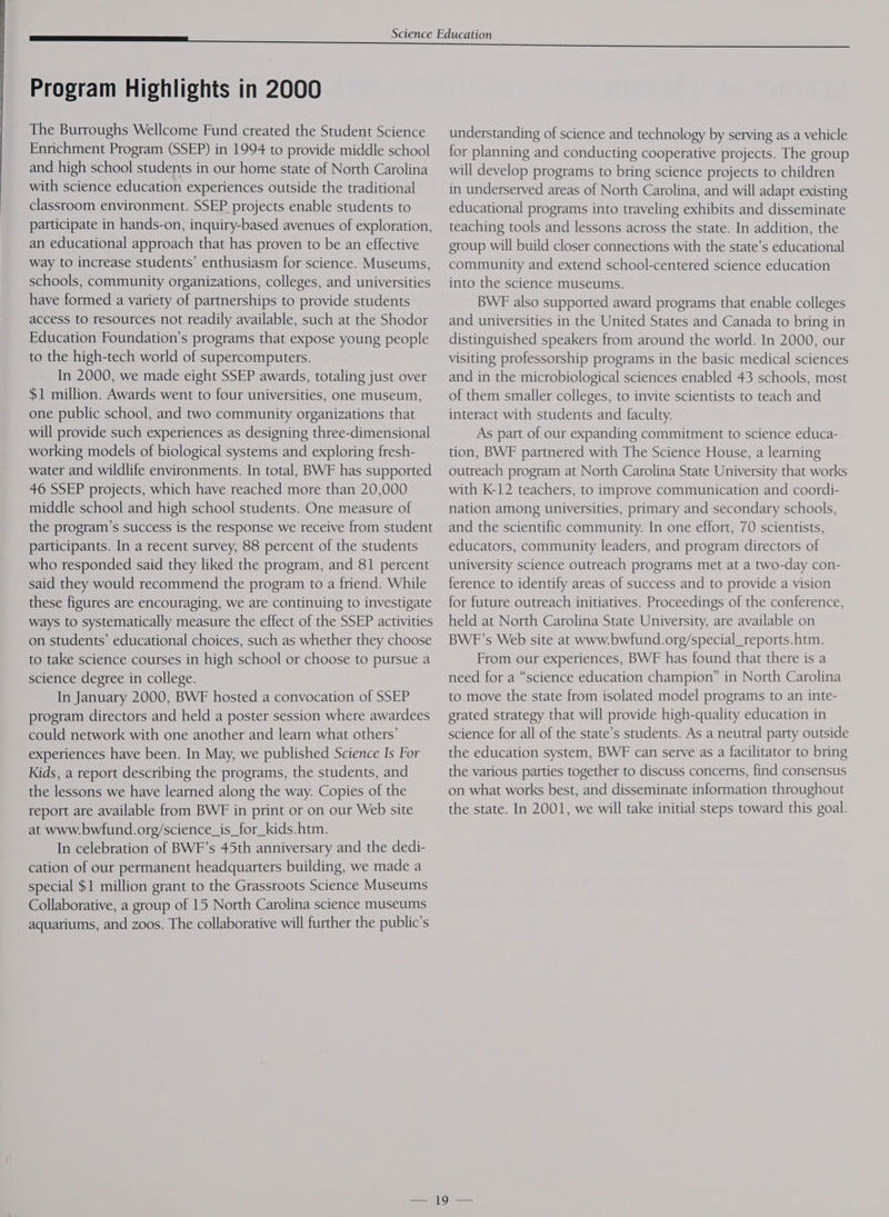 The Burroughs Wellcome Fund created the Student Science Enrichment Program (SSEP) in 1994 to provide middle school and high school students in our home state of North Carolina with science education experiences outside the traditional classroom environment. SSEP projects enable students to participate in hands-on, inquiry-based avenues of exploration, an educational approach that has proven to be an effective way to increase students’ enthusiasm for science. Museums, schools, community organizations, colleges, and universities have formed a variety of partnerships to provide students access to resources not readily available, such at the Shodor Education Foundation’s programs that expose young people to the high-tech world of supercomputers. In 2000, we made eight SSEP awards, totaling just over $1 million. Awards went to four universities, one museum, one public school, and two community organizations that will provide such experiences as designing three-dimensional working models of biological systems and exploring fresh- water and wildlife environments. In total, BWF has supported 46 SSEP projects, which have reached more than 20,000 middle school and high school students. One measure of the program’s success is the response we receive from student participants. In a recent survey, 88 percent of the students who responded said they liked the program, and 81 percent said they would recommend the program to a friend. While these figures are encouraging, we are continuing to investigate ways to systematically measure the effect of the SSEP activities on students’ educational choices, such as whether they choose to take science courses in high school or choose to pursue a science degree in college. In January 2000, BWF hosted a convocation of SSEP program directors and held a poster session where awardees could network with one another and learn what others’ experiences have been. In May, we published Science Is For Kids, a report describing the programs, the students, and the lessons we have learned along the way. Copies of the report are available from BWF in print or on our Web site at www.bwfund.org/science_is_for_kids.htm. In celebration of BWF’s 45th anniversary and the dedi- cation of our permanent headquarters building, we made a special $1 million grant to the Grassroots Science Museums Collaborative, a group of 15 North Carolina science museums aquariums, and zoos. The collaborative will further the public’s understanding of science and technology by serving as a vehicle for planning and conducting cooperative projects. The group will develop programs to bring science projects to children in underserved areas of North Carolina, and will adapt existing educational programs into traveling exhibits and disseminate teaching tools and lessons across the state. In addition, the group will build closer connections with the state’s educational community and extend school-centered science education into the science museums. BWE also supported award programs that enable colleges and universities in the United States and Canada to bring in distinguished speakers from around the world. In 2000, our visiting professorship programs in the basic medical sciences and in the microbiological sciences enabled 43 schools, most of them smaller colleges, to invite scientists to teach and interact with students and faculty. As part of our expanding commitment to science educa- tion, BWF partnered with The Science House, a learning outreach program at North Carolina State University that works with K-12 teachers, to improve communication and coordi- nation among universities, primary and secondary schools, and the scientific community. In one effort, 70 scientists, educators, community leaders, and program directors of university science outreach programs met at a two-day con- ference to identify areas of success and to provide a vision for future outreach initiatives. Proceedings of the conference, held at North Carolina State University, are available on BWF’s Web site at www.bwfund.org/special_reports. htm. From our experiences, BWF has found that there is a need for a “science education champion” in North Carolina to move the state from isolated model programs to an inte- grated strategy that will provide high-quality education in science for all of the state’s students. As a neutral party outside the education system, BWF can serve as a facilitator to bring the various parties together to discuss concerns, find consensus on what works best, and disseminate information throughout the state. In 2001, we will take initial steps toward this goal.