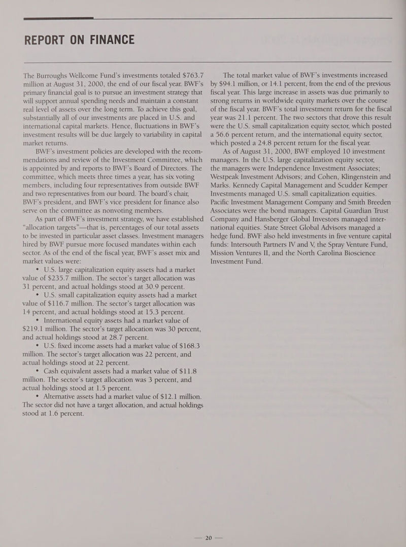 REPORT ON FINANCE The Burroughs Wellcome Fund’s investments totaled $763.7 million at August 31, 2000, the end of our fiscal year. BWF’s primary financial goal is to pursue an investment strategy that will support annual spending needs and maintain a constant real level of assets over the long term. To achieve this goal, substantially all of our investments are placed in U.S. and international capital markets. Hence, fluctuations in BWF’s investment results will be due largely to variability in capital market returns. BWF’s investment policies are developed with the recom- mendations and review of the Investment Committee, which is appointed by and reports to BWF’s Board of Directors. The committee, which meets three times a year, has six voting members, including four representatives from outside BWF and two representatives from our board. The board’s chair, BWF'’s president, and BWF’s vice president for finance also serve on the committee as nonvoting members. As part of BWF’s investment strategy, we have established “allocation targets”—that is, percentages of our total assets to be invested in particular asset classes. Investment managers hired by BWF pursue more focused mandates within each sector. As of the end of the fiscal year, BWF’s asset mix and market values were: ° US. large capitalization equity assets had a market value of $235.7 million. The sector’s target allocation was 31 percent, and actual holdings stood at 30.9 percent. ¢ U.S. small capitalization equity assets had a market value of $116.7 million. The sector’s target allocation was 14 percent, and actual holdings stood at 15.3 percent. ¢ International equity assets had a market value of $219.1 million. The sector’s target allocation was 30 percent, and actual holdings stood at 28.7 percent. ¢ US. fixed income assets had a market value of $168.3 million. The sector’s target allocation was 22 percent, and actual holdings stood at 22 percent. * Cash equivalent assets had a market value of $11.8 million. The sector’s target allocation was 3 percent, and actual holdings stood at 1.5 percent. ° Alternative assets had a market value of $12.1 million. The sector did not have a target allocation, and actual holdings stood at 1.6 percent. The total market value of BWF’s investments increased by $94.1 million, or 14.1 percent, from the end of the previous fiscal year. This large increase in assets was due primarily to strong returns in worldwide equity markets over the course of the fiscal year. BWF’s total investment return for the fiscal year was 21.1 percent. The two sectors that drove this result were the U.S. small capitalization equity sector, which posted a 56.6 percent return, and the international equity sector, which posted a 24.8 percent return for the fiscal year. As of August 31, 2000, BWF employed 10 investment managers. In the U.S. large capitalization equity sector, the managers were Independence Investment Associates; Westpeak Investment Advisors; and Cohen, Klingenstein and Marks. Kennedy Capital Management and Scudder Kemper Investments managed U.S. small capitalization equities. Pacific Investment Management Company and Smith Breeden Associates were the bond managers. Capital Guardian Trust Company and Hansberger Global Investors managed inter- national equities. State Street Global Advisors managed a hedge fund. BWF also held investments in five venture capital funds: Intersouth Partners IV and V, the Spray Venture Fund, Mission Ventures II, and the North Carolina Bioscience Investment Fund.