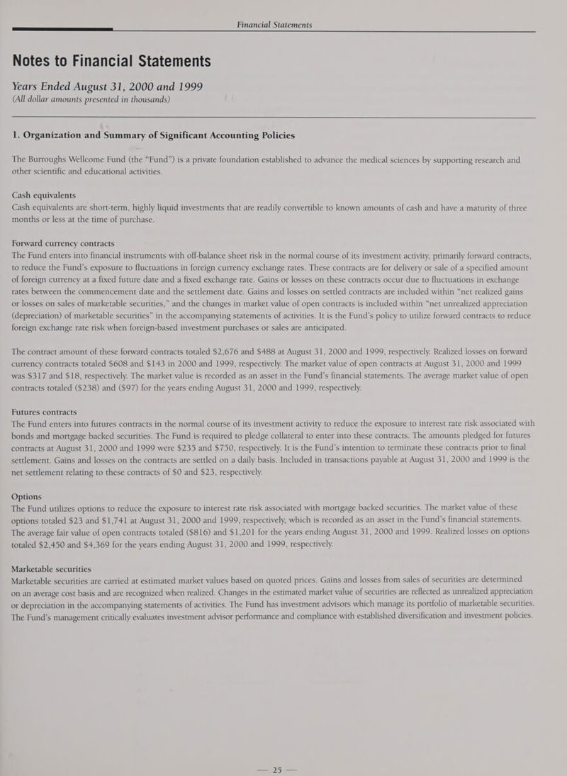 a Notes to Financial Statements Years Ended August 31, 2000 and 1999 (All dollar amounts presented in thousands) 1. Organization and Summary of Significant Accounting Policies The Burroughs Wellcome Fund (the “Fund”) is a private foundation established to advance the medical sciences by supporting research and other scientific and educational activities. Cash equivalents Cash equivalents are short-term, highly liquid investments that are readily convertible to known amounts of cash and have a maturity of three months or less at the time of purchase. Forward currency contracts The Fund enters into financial instruments with off-balance sheet risk in the normal course of its investment activity, primarily forward contracts, to reduce the Fund’s exposure to fluctuations in foreign currency exchange rates. These contracts are for delivery or sale of a specified amount of foreign currency at a fixed future date and a fixed exchange rate. Gains or losses on these contracts occur due to fluctuations in exchange rates between the commencement date and the settlement date. Gains and losses on settled contracts are included within “net realized gains or losses on sales of marketable securities,” and the changes in market value of open contracts is included within “net unrealized appreciation (depreciation) of marketable securities” in the accompanying statements of activities. It is the Fund’s policy to utilize forward contracts to reduce foreign exchange rate risk when foreign-based investment purchases or sales are anticipated. The contract amount of these forward contracts totaled $2,676 and $488 at August 31, 2000 and 1999, respectively. Realized losses on forward currency contracts totaled $608 and $143 in 2000 and 1999, respectively. The market value of open contracts at August 31, 2000 and 1999 was $317 and $18, respectively. The market value is recorded as an asset in the Fund’s financial statements. The average market value of open contracts totaled ($238) and ($97) for the years ending August 31, 2000 and 1999, respectively. Futures contracts The Fund enters into futures contracts in the normal course of its investment activity to reduce the exposure to interest rate risk associated with bonds and mortgage backed securities. The Fund is required to pledge collateral to enter into these contracts. The amounts pledged for futures contracts at August 31, 2000 and 1999 were $235 and $750, respectively. It is the Fund’s intention to terminate these contracts prior to final settlement. Gains and losses on the contracts are settled on a daily basis. Included in transactions payable at August 31, 2000 and 1999 is the net settlement relating to these contracts of $0 and $23, respectively. Options The Fund utilizes options to reduce the exposure to interest rate risk associated with mortgage backed securities. The market value of these options totaled $23 and $1,741 at August 31, 2000 and 1999, respectively, which is recorded as an asset in the Fund’s financial statements. The average fair value of open contracts totaled ($816) and $1,201 for the years ending August 31, 2000 and 1999. Realized losses on options totaled $2,450 and $4,369 for the years ending August 31, 2000 and 1999, respectively. Marketable securities Marketable securities are carried at estimated market values based on quoted prices. Gains and losses from sales of securities are determined on an average cost basis and are recognized when realized. Changes in the estimated market value of securities are reflected as unrealized appreciation or depreciation in the accompanying statements of activities. The Fund has investment advisors which manage its portfolio of marketable securities. The Fund’s management critically evaluates investment advisor performance and compliance with established diversification and investment policies.