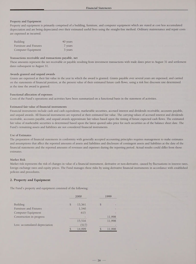 Property and Equipment Property and equipment is primarily comprised of a building, furniture, and computer equipment which are stated at cost less accumulated depreciation and are being depreciated over their estimated useful lives using the straight-line method. Ordinary maintenance and repair costs are expensed as incurred. Building 40 years Furniture and Fixtures 7 years Computer Equipment 3 years Transactions receivable and transactions payable, net These amounts represent the net receivable or payable resulting from investment transactions with trade dates prior to August 31 and settlement dates subsequent to August 31. Awards granted and unpaid awards Grants are expensed at their fair value in the year in which the award is granted. Grants payable over several years are expensed, and carried on the statements of financial position, at the present value of their estimated future cash flows, using a risk free discount rate determined at the time the award is granted. Functional allocation of expenses Costs of the Fund’s operations and activities have been summarized on a functional basis in the statement of activities. Estimated fair value of financial instruments Financial instruments include cash and cash equivalents, marketable securities, accrued interest and dividends receivable, accounts payable, and unpaid awards. All financial instruments are reported at their estimated fair value. The carrying values of accrued interest and dividends receivable, accounts payable, and unpaid awards approximate fair values based upon the timing of future expected cash flows. The estimated fair value of marketable securities is determined based upon the latest quoted sales price for such securities as of the balance sheet date. The Fund’s remaining assets and liabilities are not considered financial instruments. Use of Estimates The preparation of financial statements in conformity with generally accepted accounting principles requires management to make estimates and assumptions that affect the reported amounts of assets and liabilities and disclosure of contingent assets and liabilities at the date of the financial statements and the reported amounts of revenues and expenses during the reporting period. Actual results could differ from those estimates. Market Risk Market risk represents the risk of changes in value of a financial instrument, derivative or non-derivative, caused by fluctuations in interest rates, foreign exchange rates and equity prices. The Fund manages these risks by using derivative financial instruments in accordance with established policies and procedures. 2. Property and Equipment The Fund’s property and equipment consisted of the following: 2000 1999 Building $ 13,361 $ . Furniture and Fixtures W540 - Computer Equipment 615 = Construction in progress 2 11,998 ISLS) 11,998 Less: accumulated depreciation 617) - $ 14,999 $ 11,998