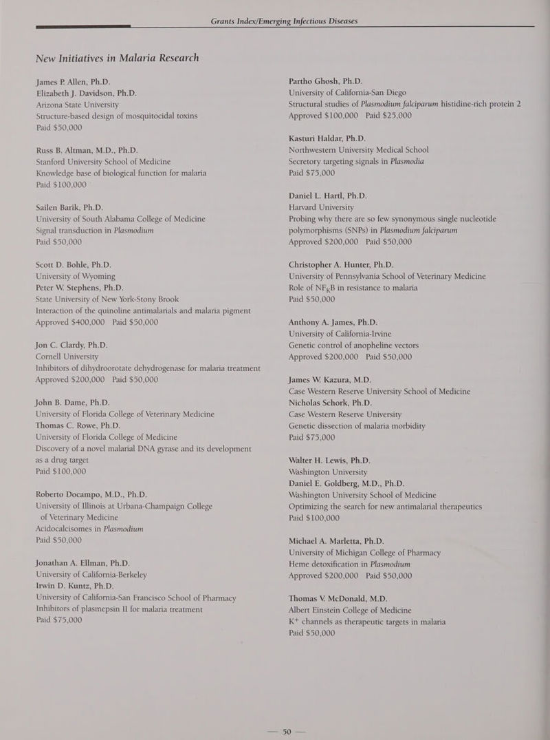 New Initiatives in Malaria Research James P. Allen, Ph.D. Elizabeth J. Davidson, Ph.D. Arizona State University Structure-based design of mosquitocidal toxins Paid $50,000 Russ B. Altman, M.D., Ph.D. Stanford University School of Medicine Knowledge base of biological function for malaria Paid $100,000 Sailen Barik, Ph.D. University of South Alabama College of Medicine Signal transduction in Plasmodium Paid $50,000 Scott D. Bohle, Ph.D. University of Wyoming Peter W. Stephens, Ph.D. State University of New York-Stony Brook Interaction of the quinoline antimalarials and malaria pigment Approved $400,000 Paid $50,000 Jon C. Clardy, Ph.D. Cornell University Inhibitors of dihydroorotate dehydrogenase for malaria treatment Approved $200,000 Paid $50,000 John B. Dame, Ph.D. University of Florida College of Veterinary Medicine Thomas C. Rowe, Ph.D. University of Florida College of Medicine Discovery of a novel malarial DNA gyrase and its development as a drug target Paid $100,000 Roberto Docampo, M.D., Ph.D. University of Illinois at Urbana-Champaign College of Veterinary Medicine Acidocalcisomes in Plasmodium Paid $50,000 Jonathan A. Ellman, Ph.D. University of California-Berkeley Irwin D. Kuntz, Ph.D. University of California-San Francisco School of Pharmacy Inhibitors of plasmepsin II for malaria treatment Paid $75,000 Partho Ghosh, Ph.D. University of California-San Diego Structural studies of Plasmodium falciparum histidine-rich protein 2 Approved $100,000 Paid $25,000 Kasturi Haldar, Ph.D. Northwestern University Medical School Secretory targeting signals in Plasmodia Paid $75,000 Daniel L. Hartl, Ph.D. Harvard University Probing why there are so few synonymous single nucleotide polymorphisms (SNPs) in Plasmodium falciparum Approved $200,000 Paid $50,000 Christopher A. Hunter, Ph.D. University of Pennsylvania School of Veterinary Medicine Role of NF,B in resistance to malaria Paid $50,000 Anthony A. James, Ph.D. University of California-Irvine Genetic control of anopheline vectors Approved $200,000 Paid $50,000 James W. Kazura, M.D. Case Western Reserve University School of Medicine Nicholas Schork, Ph.D. Case Western Reserve University Genetic dissection of malaria morbidity Paid $75,000 Walter H. Lewis, Ph.D. Washington University Daniel E. Goldberg, M.D., Ph.D. Washington University School of Medicine Optimizing the search for new antimalarial therapeutics Paid $100,000 Michael A. Marletta, Ph.D. University of Michigan College of Pharmacy Heme detoxification in Plasmodium Approved $200,000 Paid $50,000 Thomas V. McDonald, M.D. Albert Einstein College of Medicine Kt channels as therapeutic targets in malaria