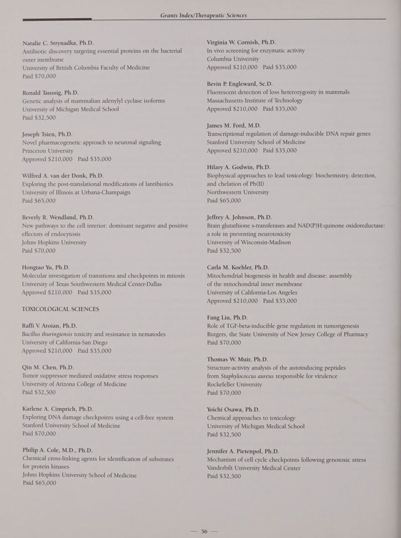 Natalie C. Strynadka, Ph.D. Antibiotic discovery targeting essential proteins on the bacterial outer membrane University of British Columbia Faculty of Medicine Paid $70,000 Ronald Taussig, Ph.D. Genetic analysis of mammalian adenylyl cyclase isoforms University of Michigan Medical School Paid $32,500 Joseph Tsien, Ph.D. Novel pharmacogenetic approach to neuronal signaling Princeton University Approved $210,000 Paid $35,000 Wilfred A. van der Donk, Ph.D. Exploring the post-translational modifications of lantibiotics University of Ulinois at Urbana-Champaign Paid $65,000 Beverly R. Wendland, Ph.D. New pathways to the cell interior: dominant negative and positive effectors of endocytosis Johns Hopkins University Paid $70,000 Hongtao Yu, Ph.D. Molecular investigation of transitions and checkpoints in mitosis University of Texas Southwestern Medical Center-Dallas Approved $210,000 Paid $35,000 TOXICOLOGICAL SCIENCES Raffi V. Aroian, Ph.D. Bacillus thuringiensis toxicity and resistance in nematodes University of California-San Diego Approved $210,000 Paid $35,000 Qin M. Chen, Ph.D. Tumor suppressor mediated oxidative stress responses University of Arizona College of Medicine Paid $32,500 Karlene A. Cimprich, Ph.D. Exploring DNA damage checkpoints using a cell-free system Stanford University School of Medicine Paid $70,000 Philip A. Cole, M.D., Ph.D. Chemical cross-linking agents for identification of substrates for protein kinases Paid $65,000 Virginia W. Cornish, Ph.D. In vivo screening for enzymatic activity Columbia University Approved $210,000 Paid $35,000 Bevin P. Engleward, Sc.D. Fluorescent detection of loss heterozygosity in mammals Massachusetts Institute of Technology Approved $210,000 Paid $35,000 James M. Ford, M.D. Transcriptional regulation of damage-inducible DNA repair genes Stanford University School of Medicine Approved $210,000 Paid $35,000 Hilary A. Godwin, Ph.D. Biophysical approaches to lead toxicology: biochemistry, detection, and chelation of PhD Northwestern University Paid $65,000 Jeffrey A. Johnson, Ph.D. Brain glutathione s-transferases and NAD(P)H:quinone oxidoreductase: a role in preventing neurotoxicity University of Wisconsin-Madison Paid $32,500 Carla M. Koehler, Ph.D. Mitochondrial biogenesis in health and disease: assembly of the mitochondrial inner membrane University of California-Los Angeles Approved $210,000 Paid $35,000 Fang Liu, Ph.D. Role of TGF-beta-inducible gene regulation in tumorigenesis Rutgers, the State University of New Jersey College of Pharmacy Paid $70,000 Thomas W. Muir, Ph.D. Structure-activity analysis of the autoinducing peptides from Staphylococcus aureus responsible for virulence Rockefeller University Paid $70,000 Yoichi Osawa, Ph.D. Chemical approaches to toxicology University of Michigan Medical School Paid $32,500 Jennifer A. Pietenpol, Ph.D. Mechanism of cell cycle checkpoints following genotoxic stress Vanderbilt University Medical Center