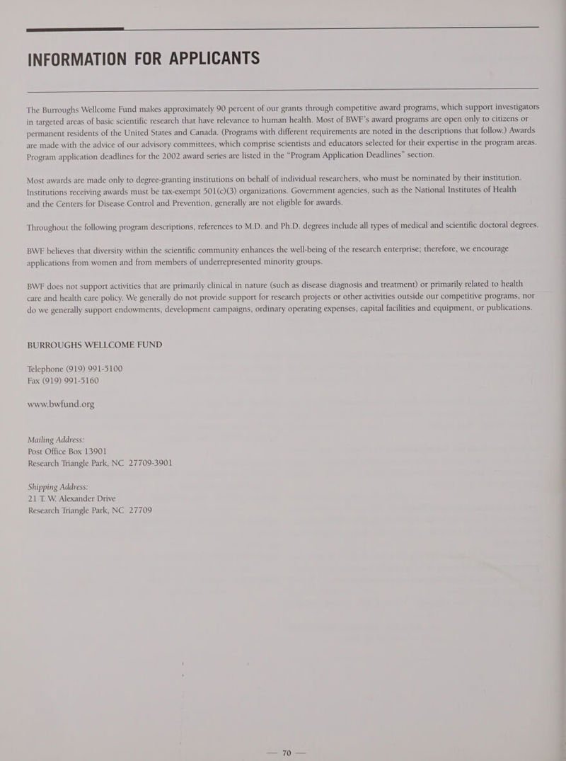 INFORMATION FOR APPLICANTS The Burroughs Wellcome Fund makes approximately 90 percent of our grants through competitive award programs, which support investigators in targeted areas of basic scientific research that have relevance to human health. Most of BWF’s award programs are open only to citizens or permanent residents of the United States and Canada. (Programs with different requirements are noted in the descriptions that follow.) Awards are made with the advice of our advisory committees, which comprise scientists and educators selected for their expertise in the program areas. Program application deadlines for the 2002 award series are listed in the “Program Application Deadlines” section. Most awards are made only to degree-granting institutions on behalf of individual researchers, who must be nominated by their institution. Institutions receiving awards must be tax-exempt 501(c)(3) organizations. Government agencies, such as the National Institutes of Health and the Centers for Disease Control and Prevention, generally are not eligible for awards. Throughout the following program descriptions, references to M.D. and Ph.D. degrees include all types of medical and scientific doctoral degrees. BWE believes that diversity within the scientific community enhances the well-being of the research enterprise; therefore, we encourage applications from women and from members of underrepresented minority groups. BWE does not support activities that are primarily clinical in nature (such as disease diagnosis and treatment) or primarily related to health care and health care policy. We generally do not provide support for research projects or other activities outside our competitive programs, nor do we generally support endowments, development campaigns, ordinary operating expenses, capital facilities and equipment, or publications. BURROUGHS WELLCOME FUND Telephone (919) 991-5100 Fax (919) 991-5160 www.bwfund.org Mailing Address: Post Office Box 13901 Research Triangle Park, NC 27709-3901 Shipping Address: 21 T. W Alexander Drive Research Triangle Park, NC 27709