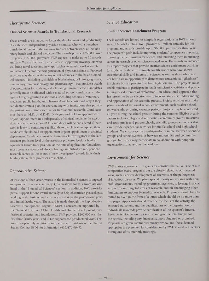 Therapeutic Sciences Clinical Scientist Awards in Translational Research These awards are intended to foster the development and productivity of established independent physician-scientists who will strengthen translational research, the two-way transfer between work at the labo- ratory bench and clinical medicine. The awards provide $750,000 over five years ($150,000 per year). BWF expects to make up to 10 awards annually. We are interested particularly in supporting investigators who will bring novel ideas and new approaches to translational research and who will mentor the next generation of physician-scientists. Proposed activities may draw on the many recent advances in the basic biomed- ical sciences—including such fields as biochemistry, cell biology, genetics, immunology, molecular biology, and pharmacology—that provide a wealth of opportunities for studying and alleviating human disease. Candidates generally must be affiliated with a medical school; candidates at other types of degree-granting institutions (including schools of veterinary medicine, public health, and pharmacy) will be considered only if they can demonstrate a plan for coordinating with institutions that provide the patient connection essential for translational research. Candidates must have an M.D. or M.D.-Ph.D. degree and hold an appointment or joint appointment in a subspecialty of clinical medicine. In excep- tional circumstances, non-M.D. candidates will be considered if their work is likely to contribute significantly to the clinical enterprise; these candidates should hold an appointment or joint appointment in a clinical department. Candidates must be tenure-track investigators at the late assistant professor level or the associate professor level, or hold an equivalent tenure-track position, at the time of application. Candidates must present evidence of already having established an independent research career, as this is not a “new investigator” award. Individuals holding the rank of professor are ineligible. Reproductive Science At least one of the Career Awards in the Biomedical Sciences is targeted to reproductive science annually. Qualifications for this award are out- lined in the “Biomedical Sciences” section. In addition, BWF provides partial support for one award annually to help obstetrician-gynecologists working in the basic reproductive sciences bridge the postdoctoral years and initial faculty years. The award is made through the Reproductive Scientist Development Program (RSDP), a consortium supported by the National Institute of Child Health and Human Development, pro- fessional societies, and foundations. BWF provides $240,000 over the first three faculty years, and RSDP supports the postdoctoral years. This award is open only to citizens and permanent residents of the United States. Contact RSDP for information (415/476-9047). Science Education Student Science Enrichment Program These awards are limited to nonprofit organizations in BWF’s home state of North Carolina. BWF provides $1 million annually for this program, and awards provide up to $60,000 per year for three years. The program’s goals include improving students’ competence in science, nurturing their enthusiasm for science, and interesting them in pursuing careers in research or other science-related areas. The awards are intended to support projects that provide creative science enrichment activities for students in the sixth through twelfth grades who have shown exceptional skills and interest in science, as well as those who may not have had an opportunity to demonstrate conventional “giftedness” in science but are perceived to have high potential. The projects must enable students to participate in hands-on scientific activities and pursue inquiry-based avenues of exploration—an educational approach that has proven to be an effective way to increase students’ understanding and appreciation of the scientific process. Project activities must take place outside of the usual school environment, such as after school, on weekends, or during vacation periods. Projects may be conducted all year, during the school year, or during the summer. Eligible organi- zations include colleges and universities, community groups, museums and zoos, public and private schools, scientific groups, and others that can provide experiential activities for middle school and high school students. We encourage partnerships—for example, between scientific groups and school systems or between universities and community groups. Industries may participate in collaboration with nonprofit organizations that assume the lead role. Environment for Science BWE makes noncompetitive grants for activities that fall outside of our competitive award programs but are closely related to our targeted areas, such as career development of scientists or the pathogenesis of infectious diseases. We place special priority on working with non- profit organizations, including government agencies, to leverage financial support for our targeted areas of research, and on encouraging other foundations to support biomedical research. Proposals should be sub- mitted to BWE in the form of a letter, which should be no more than five pages. Applicants should describe the focus of the activity, the expected outcomes, and the qualifications of the organization or individuals involved; provide certification of the sponsor’s Internal Revenue Service tax-exempt status; and give the total budget for the activity, including any financial support obtained or promised. Proposals are given careful preliminary review, and those deemed appropriate are presented for consideration by BWF’s Board of Directors during one of its quarterly meetings.