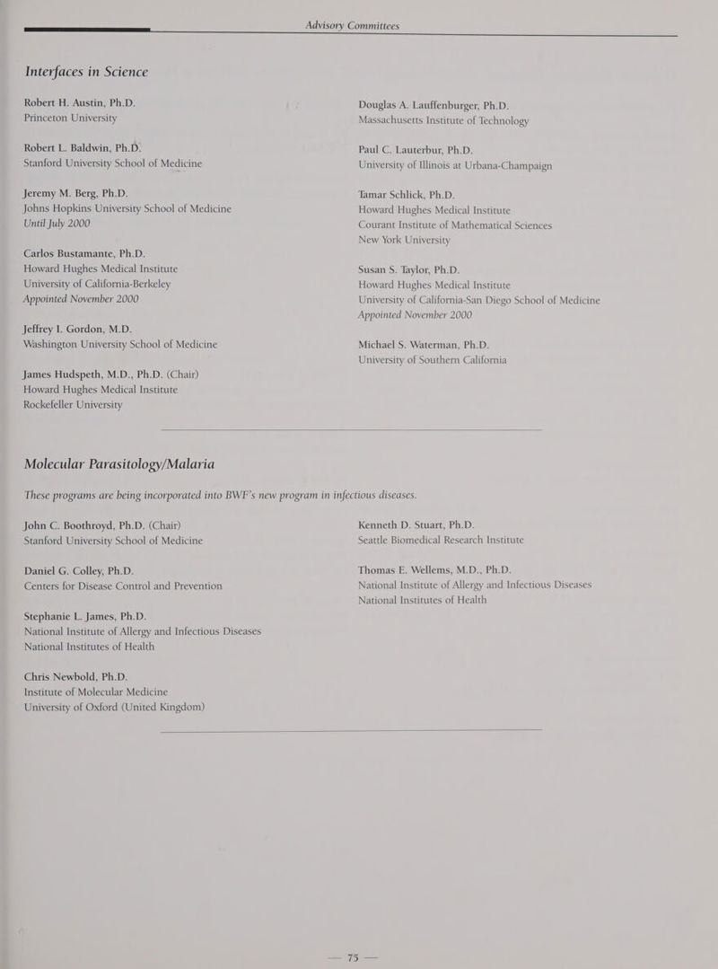 Interfaces in Science Robert H. Austin, Ph.D. Princeton University Robert L. Baldwin, Ph.D. Stanford University School of Medicine Jeremy M. Berg, Ph.D. Johns Hopkins University School of Medicine Until July 2000 Carlos Bustamante, Ph.D. Howard Hughes Medical Institute University of California-Berkeley Appointed November 2000 Jeffrey I. Gordon, M.D. Washington University School of Medicine James Hudspeth, M.D., Ph.D. (Chair) Howard Hughes Medical Institute Rockefeller University A Douglas A. Lauffenburger, Ph.D. Massachusetts Institute of Technology Paul C. Lauterbur, Ph.D. University of Illinois at Urbana-Champaign Tamar Schlick, Ph.D. Howard Hughes Medical Institute Courant Institute of Mathematical Sciences New York University Susan S. Taylor, Ph.D. Howard Hughes Medical Institute University of California-San Diego School of Medicine Appointed November 2000 Michael S. Waterman, Ph.D. University of Southern California Molecular Parasitology/Malaria John C. Boothroyd, Ph.D. (Chair) Stanford University School of Medicine Daniel G. Colley, Ph.D. Centers for Disease Control and Prevention Stephanie L. James, Ph.D. National Institute of Allergy and Infectious Diseases National Institutes of Health Chris Newbold, Ph.D. Institute of Molecular Medicine University of Oxford (United Kingdom) Kenneth D. Stuart, Ph.D. Seattle Biomedical Research Institute Thomas E. Wellems, M.D., Ph.D. National Institute of Allergy and Infectious Diseases National Institutes of Health