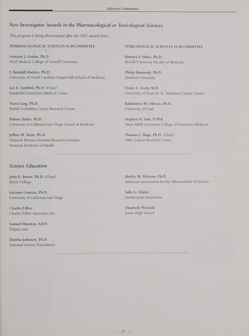 PHARMACOLOGICAL SCIENCES SUBCOMMITTEE Lorraine J. Gudas, Ph.D. Weill Medical College of Cornell University T. Kendall Harden, Ph.D. University of North Carolina-Chapel Hill School of Medicine Lee E. Limbird, Ph.D. (Chair) Vanderbilt University Medical Center Victor Ling, Ph.D. British Columbia Cancer Research Centre Palmer Taylor, Ph.D. University of California-San Diego School of Medicine Jeffrey M. Trent, Ph.D. National Human Genome Research Institute National Institutes of Health TOXICOLOGICAL SCIENCES SUBCOMMITTEE Barbara F. Hales, Ph.D. McGill University Faculty of Medicine Philip Hanawalt, Ph.D. Stanford University Victor A. Levin, M.D. University of Texas M. D. Anderson Cancer Center Baldomero M. Olivera, Ph.D. University of Utah Stephen H. Safe, D.Phil. Texas AGM University College of Veterinary Medicine Thomas J. Slaga, Ph.D. (Chair) AMC Cancer Research Center Science Education John E. Burris, Ph.D. (Chair) Beloit College Luciano Corazza, Ph.D. University of California-San Diego Charles Eilber Charles Eilber Associates Inc. Samuel Houston, Ed.D. Edgate.com Elmima Johnson, Ph.D. National Science Foundation Shirley M. Malcom, Ph.D. American Association for the Advancement of Science Sally G. Shuler Smithsonian Institution Elizabeth Woolard Enloe High School