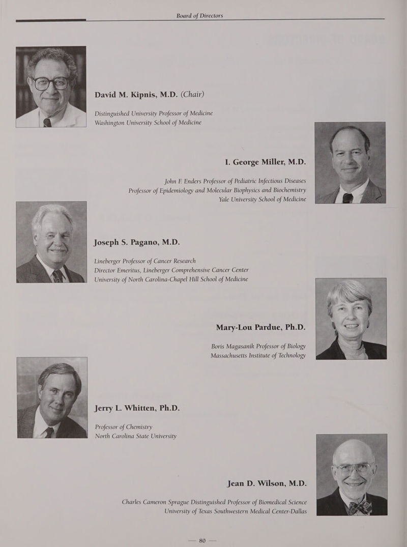 David M. Kipnis, M.D. (Chair) Distinguished University Professor of Medicine Washington University School of Medicine I. George Miller, M.D. John E Enders Professor of Pediatric Infectious Diseases Professor of Epidemiology and Molecular Biophysics and Biochemistry Yale University School of Medicine Joseph S. Pagano, M.D. Lineberger Professor of Cancer Research Director Emeritus, Lineberger Comprehensive Cancer Center University of North Carolina-Chapel Hill School of Medicine Mary-Lou Pardue, Ph.D. Boris Magasanik Professor of Biology Massachusetts Institute of Technology Jerry L. Whitten, Ph.D. Professor of Chemistry North Carolina State University Jean D. Wilson, M.D. Charles Cameron Sprague Distinguished Professor of Biomedical Science University of Texas Southwestern Medical Center-Dallas