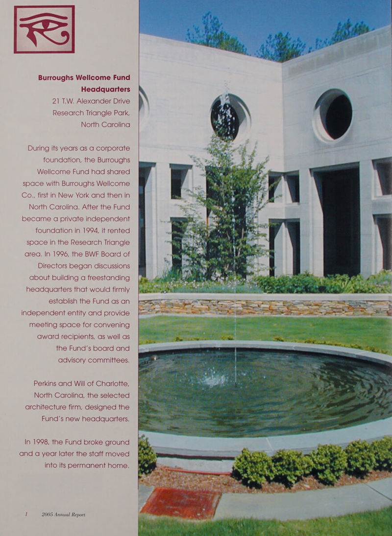 Burroughs Wellcome Fund Headquarters 21 T.W. Alexander Drive Research Triangle Park, North Carolina During its years as a corporate foundation, the Burroughs Wellcome Fund had shared space with Burroughs Wellcome Co., first in New York and then in North Carolina. After the Fund became a private independent foundation in 1994, it rented space in the Research Triangle area. In 1996, the BWF Board of Directors began discussions about building a freestanding headquarters that would firmly establish the Fund as an independent entity and provide meeting space for convening award recipients, as well as the Fund’s board and advisory committees. Perkins and Will of Charlotte, North Carolina, the selected architecture firm, designed the Fund’s new headquarters. In 1998, the Fund broke ground and a year later the staff moved into ifs Permanent home.