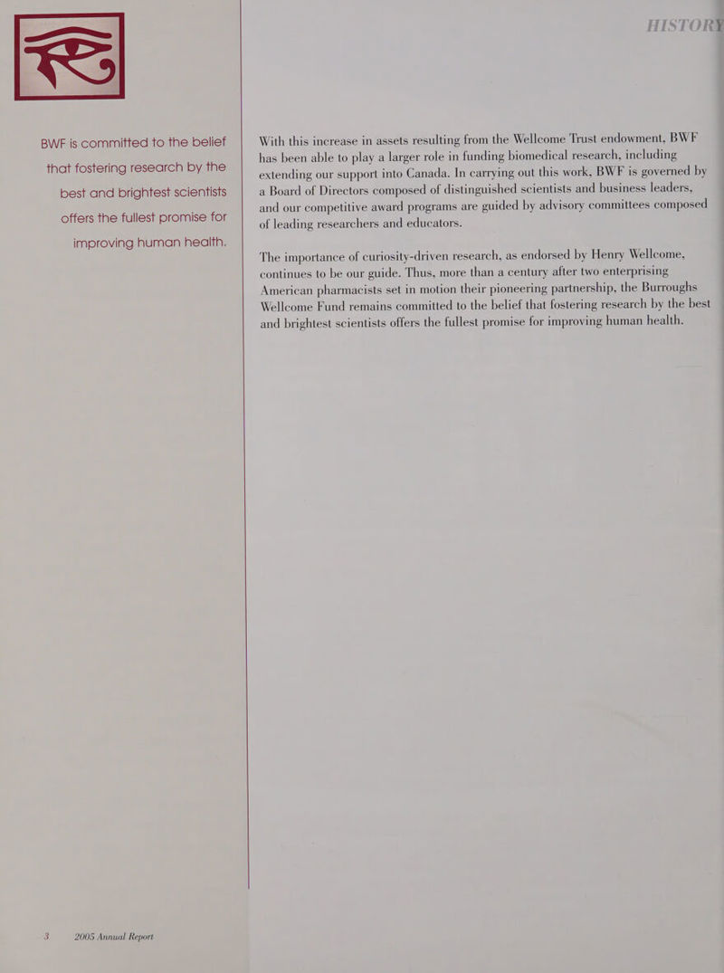 BWF is committed to the belief that fostering research by the best and brightest scientists offers the fullest promise for improving human health. With this increase in assets resulting from the Wellcome Trust endowment, BWF has been able to play a larger role in funding biomedical research, including extending our support into Canada. In carrying out this work, BWF is governed by a Board of Directors composed of distinguished scientists and business leaders, and our competitive award programs are guided by advisory committees composed of leading researchers and educators. The importance of curiosity-driven research, as endorsed by Henry Wellcome, continues to be our guide. Thus, more than a century after two enterprising American pharmacists set in motion their pioneering partnership, the Burroughs Wellcome Fund remains committed to the belief that fostering research by the best and brightest scientists offers the fullest promise for improving human health.